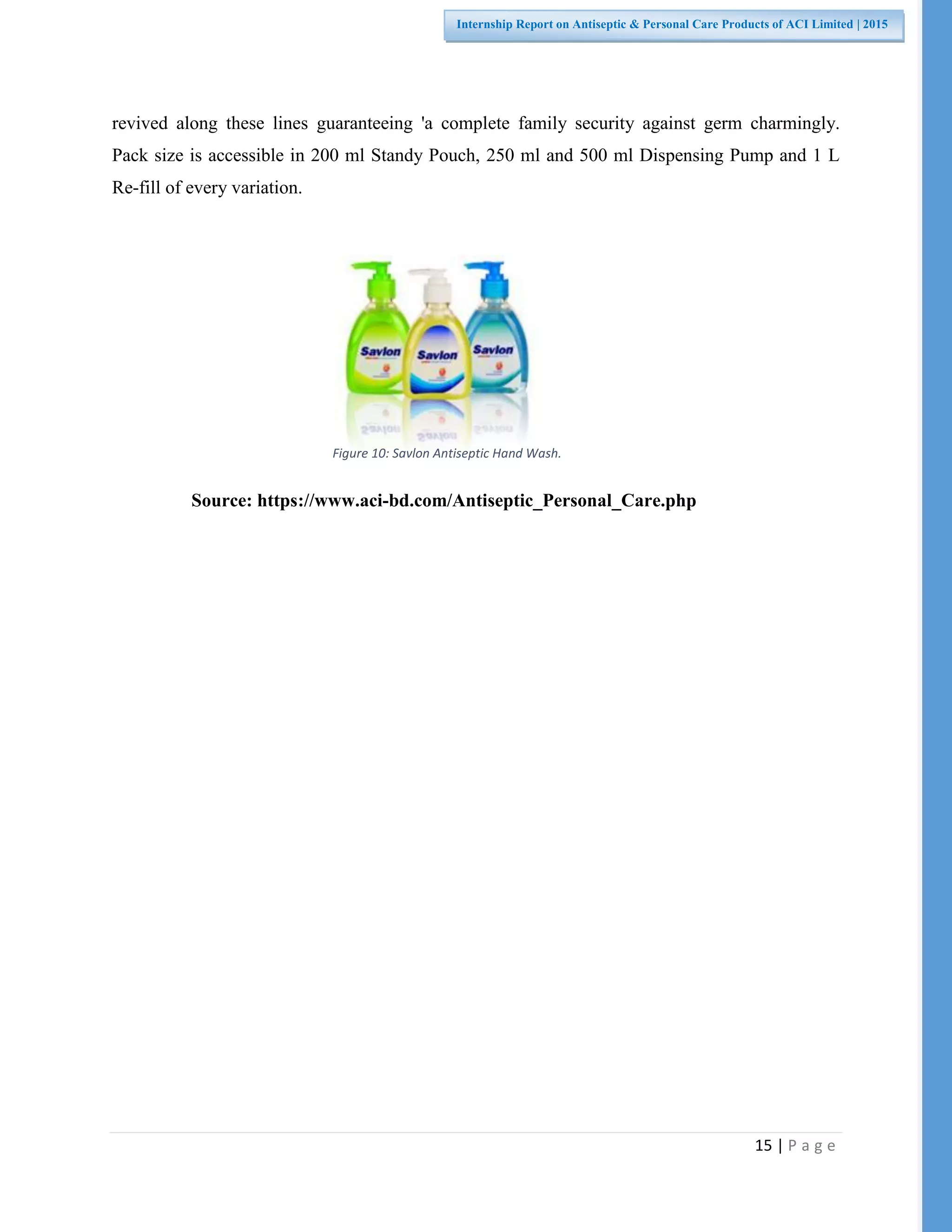 15 | P a g e
Internship Report on Antiseptic & Personal Care Products of ACI Limited | 2015
revived along these lines guaranteeing 'a complete family security against germ charmingly.
Pack size is accessible in 200 ml Standy Pouch, 250 ml and 500 ml Dispensing Pump and 1 L
Re-fill of every variation.
Source: https://www.aci-bd.com/Antiseptic_Personal_Care.php
Figure 10: Savlon Antiseptic Hand Wash.
 