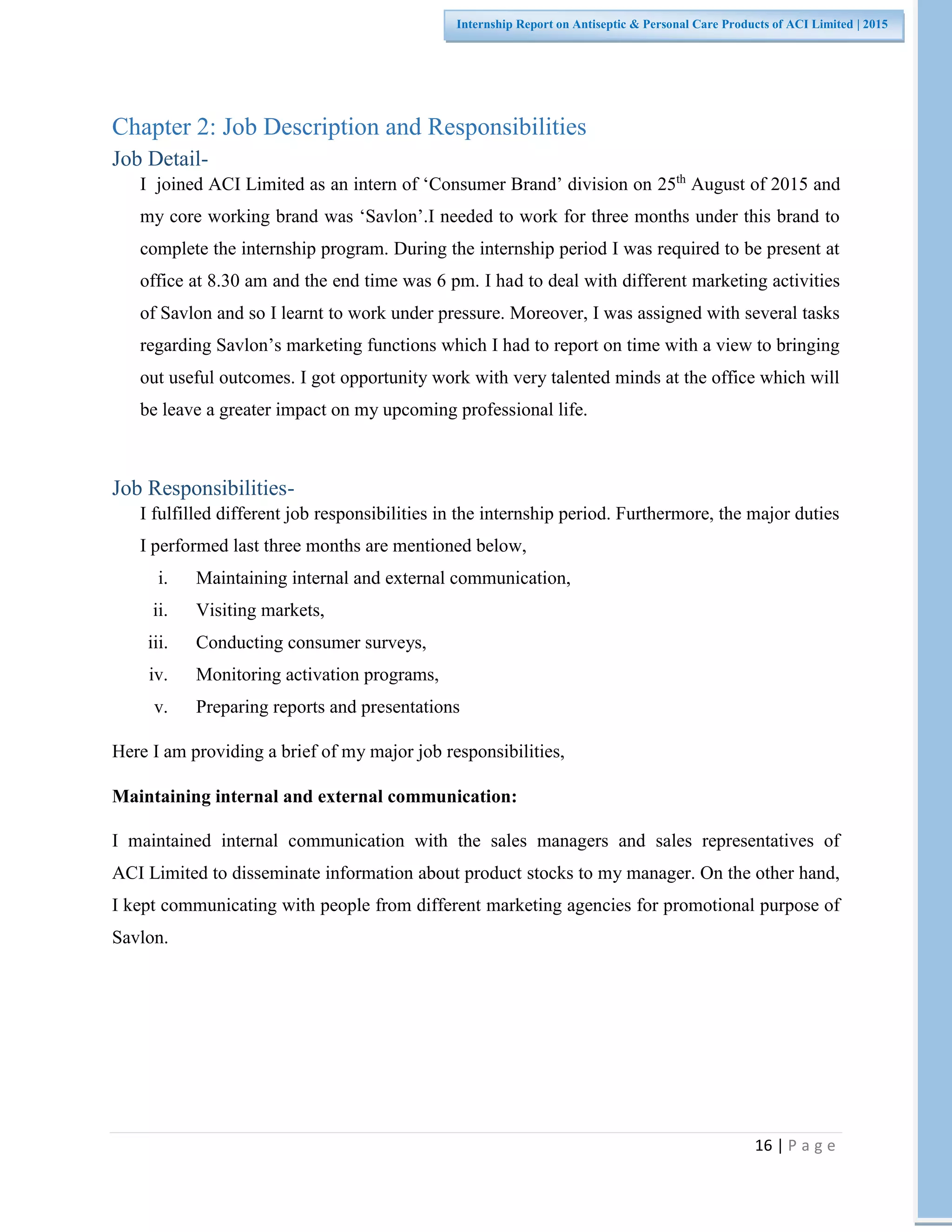 16 | P a g e
Internship Report on Antiseptic & Personal Care Products of ACI Limited | 2015
Chapter 2: Job Description and Responsibilities
Job Detail-
I joined ACI Limited as an intern of ‘Consumer Brand’ division on 25th
August of 2015 and
my core working brand was ‘Savlon’.I needed to work for three months under this brand to
complete the internship program. During the internship period I was required to be present at
office at 8.30 am and the end time was 6 pm. I had to deal with different marketing activities
of Savlon and so I learnt to work under pressure. Moreover, I was assigned with several tasks
regarding Savlon’s marketing functions which I had to report on time with a view to bringing
out useful outcomes. I got opportunity work with very talented minds at the office which will
be leave a greater impact on my upcoming professional life.
Job Responsibilities-
I fulfilled different job responsibilities in the internship period. Furthermore, the major duties
I performed last three months are mentioned below,
i. Maintaining internal and external communication,
ii. Visiting markets,
iii. Conducting consumer surveys,
iv. Monitoring activation programs,
v. Preparing reports and presentations
Here I am providing a brief of my major job responsibilities,
Maintaining internal and external communication:
I maintained internal communication with the sales managers and sales representatives of
ACI Limited to disseminate information about product stocks to my manager. On the other hand,
I kept communicating with people from different marketing agencies for promotional purpose of
Savlon.
 