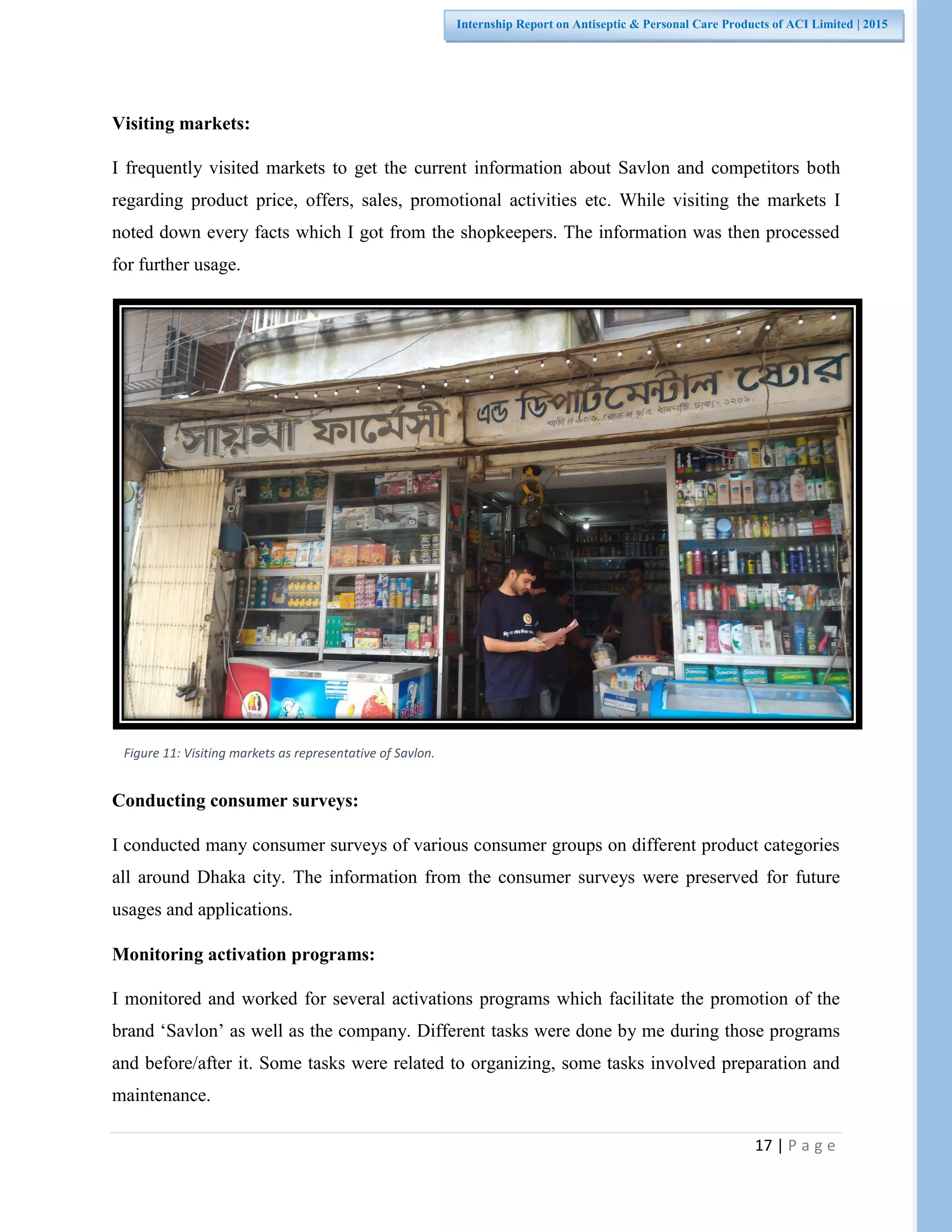 17 | P a g e
Internship Report on Antiseptic & Personal Care Products of ACI Limited | 2015
Visiting markets:
I frequently visited markets to get the current information about Savlon and competitors both
regarding product price, offers, sales, promotional activities etc. While visiting the markets I
noted down every facts which I got from the shopkeepers. The information was then processed
for further usage.
Conducting consumer surveys:
I conducted many consumer surveys of various consumer groups on different product categories
all around Dhaka city. The information from the consumer surveys were preserved for future
usages and applications.
Monitoring activation programs:
I monitored and worked for several activations programs which facilitate the promotion of the
brand ‘Savlon’ as well as the company. Different tasks were done by me during those programs
and before/after it. Some tasks were related to organizing, some tasks involved preparation and
maintenance.
Figure 11: Visiting markets as representative of Savlon.
 