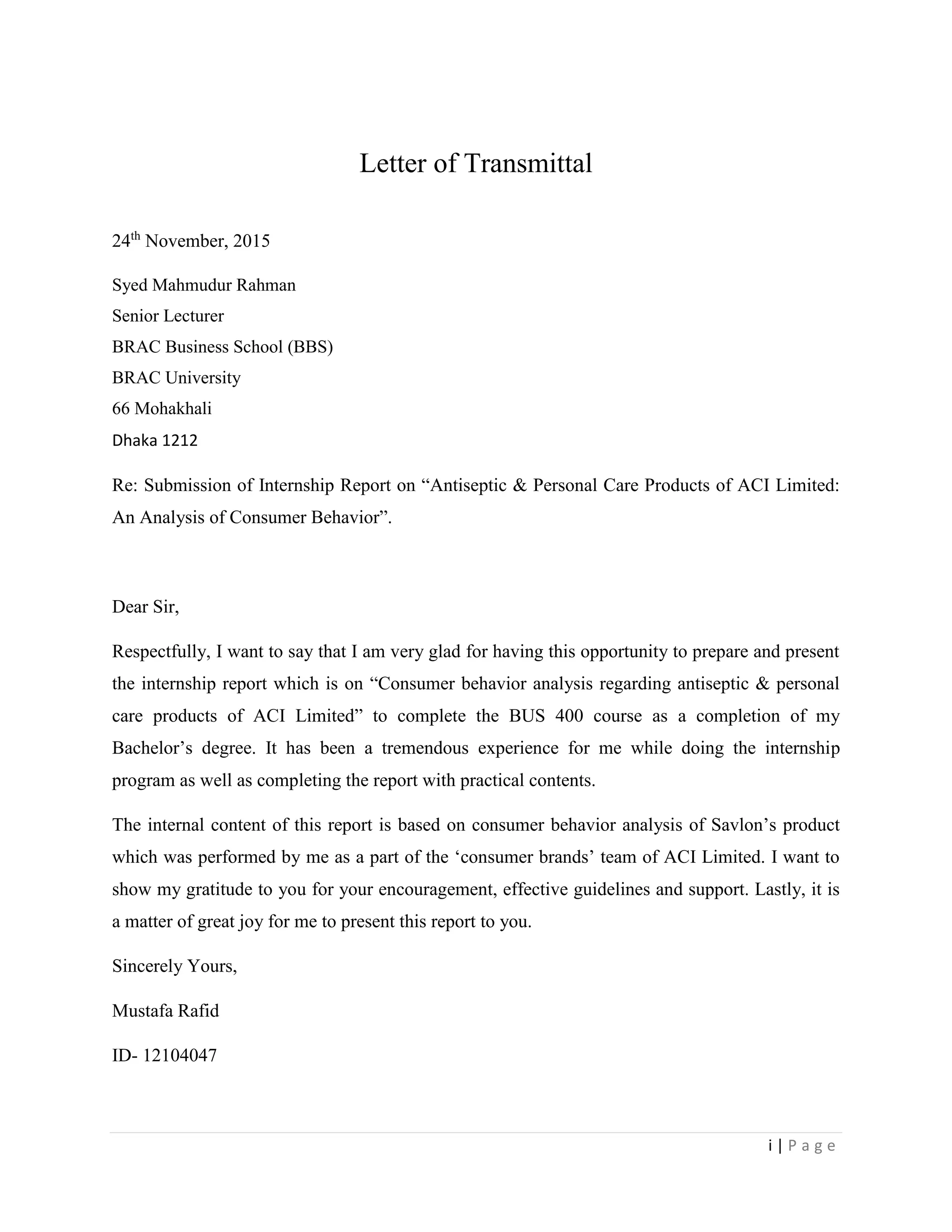 i | P a g e
Letter of Transmittal
24th
November, 2015
Syed Mahmudur Rahman
Senior Lecturer
BRAC Business School (BBS)
BRAC University
66 Mohakhali
Dhaka 1212
Re: Submission of Internship Report on “Antiseptic & Personal Care Products of ACI Limited:
An Analysis of Consumer Behavior”.
Dear Sir,
Respectfully, I want to say that I am very glad for having this opportunity to prepare and present
the internship report which is on “Consumer behavior analysis regarding antiseptic & personal
care products of ACI Limited” to complete the BUS 400 course as a completion of my
Bachelor’s degree. It has been a tremendous experience for me while doing the internship
program as well as completing the report with practical contents.
The internal content of this report is based on consumer behavior analysis of Savlon’s product
which was performed by me as a part of the ‘consumer brands’ team of ACI Limited. I want to
show my gratitude to you for your encouragement, effective guidelines and support. Lastly, it is
a matter of great joy for me to present this report to you.
Sincerely Yours,
Mustafa Rafid
ID- 12104047
 