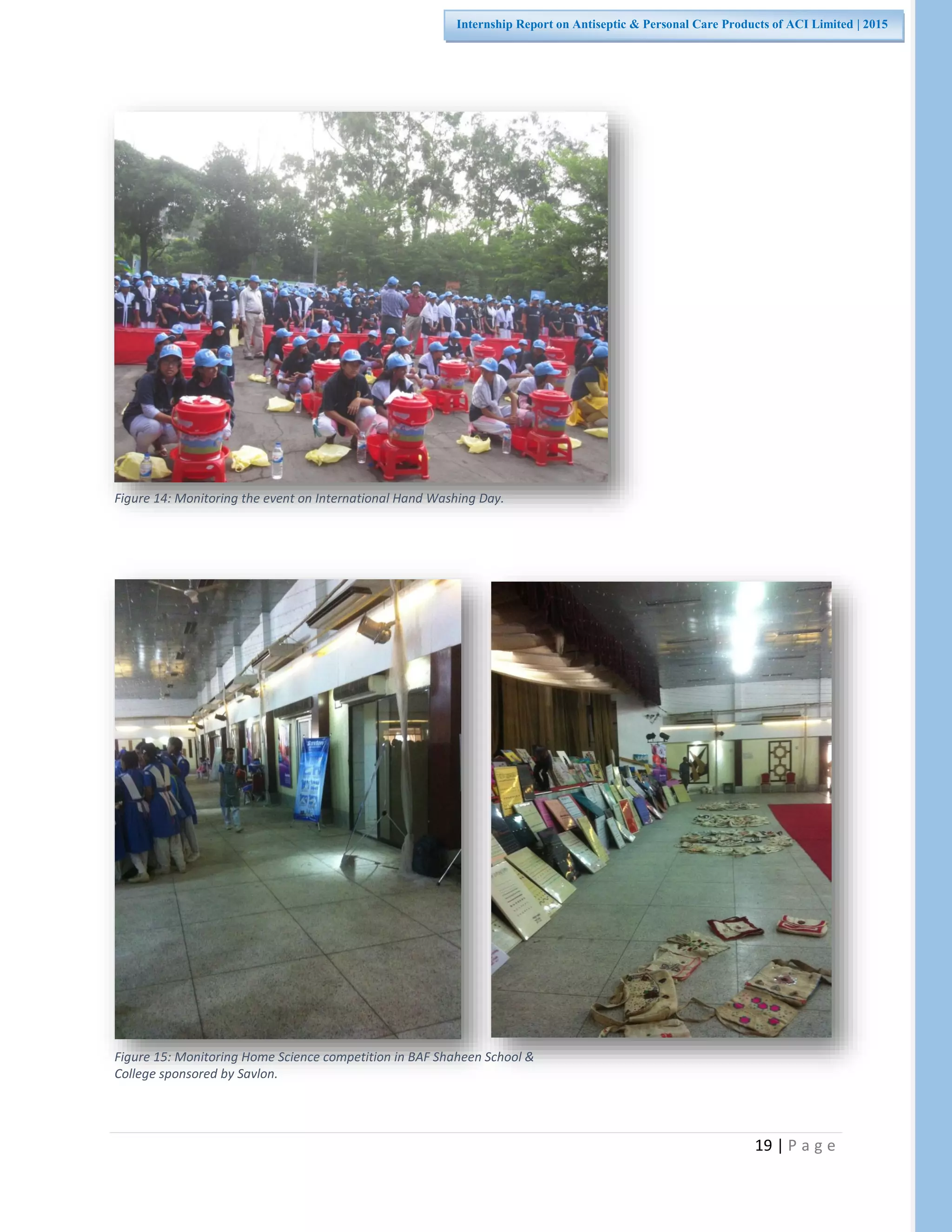19 | P a g e
Internship Report on Antiseptic & Personal Care Products of ACI Limited | 2015
Figure 14: Monitoring the event on International Hand Washing Day.
Figure 15: Monitoring Home Science competition in BAF Shaheen School &
College sponsored by Savlon.
 