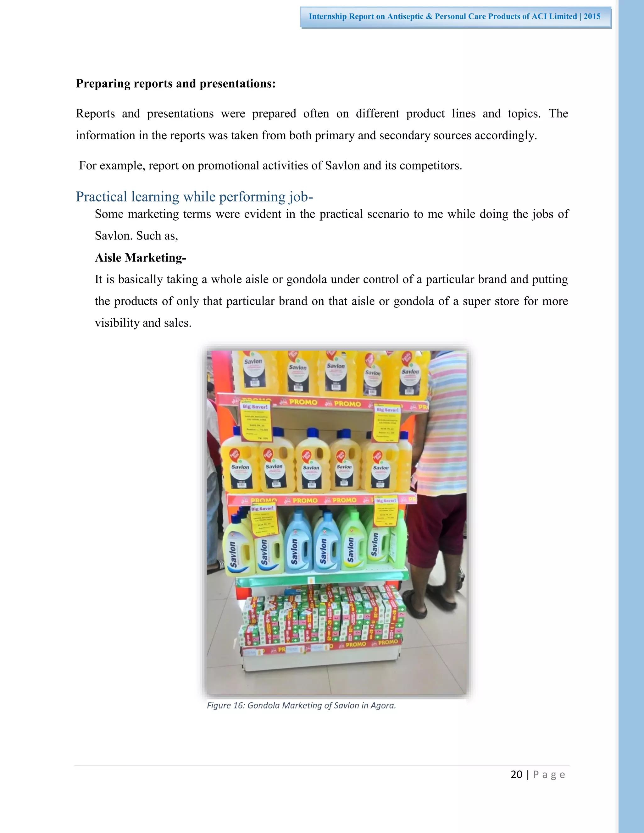 20 | P a g e
Internship Report on Antiseptic & Personal Care Products of ACI Limited | 2015
Preparing reports and presentations:
Reports and presentations were prepared often on different product lines and topics. The
information in the reports was taken from both primary and secondary sources accordingly.
For example, report on promotional activities of Savlon and its competitors.
Practical learning while performing job-
Some marketing terms were evident in the practical scenario to me while doing the jobs of
Savlon. Such as,
Aisle Marketing-
It is basically taking a whole aisle or gondola under control of a particular brand and putting
the products of only that particular brand on that aisle or gondola of a super store for more
visibility and sales.
Figure 16: Gondola Marketing of Savlon in Agora.
 