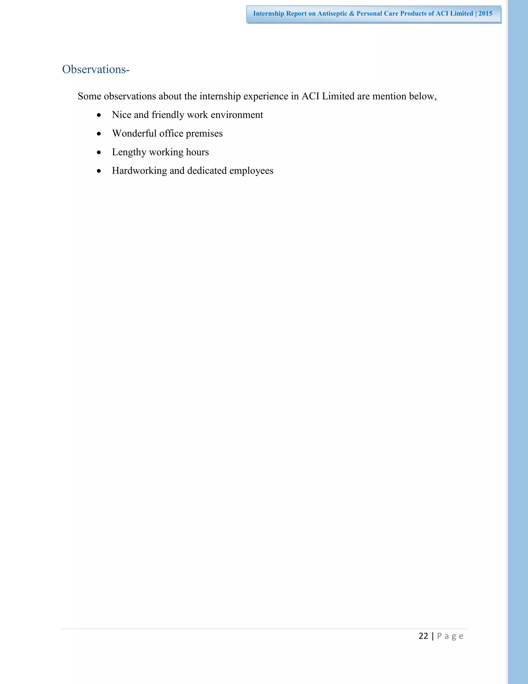22 | P a g e
Internship Report on Antiseptic & Personal Care Products of ACI Limited | 2015
Observations-
Some observations about the internship experience in ACI Limited are mention below,
 Nice and friendly work environment
 Wonderful office premises
 Lengthy working hours
 Hardworking and dedicated employees
 