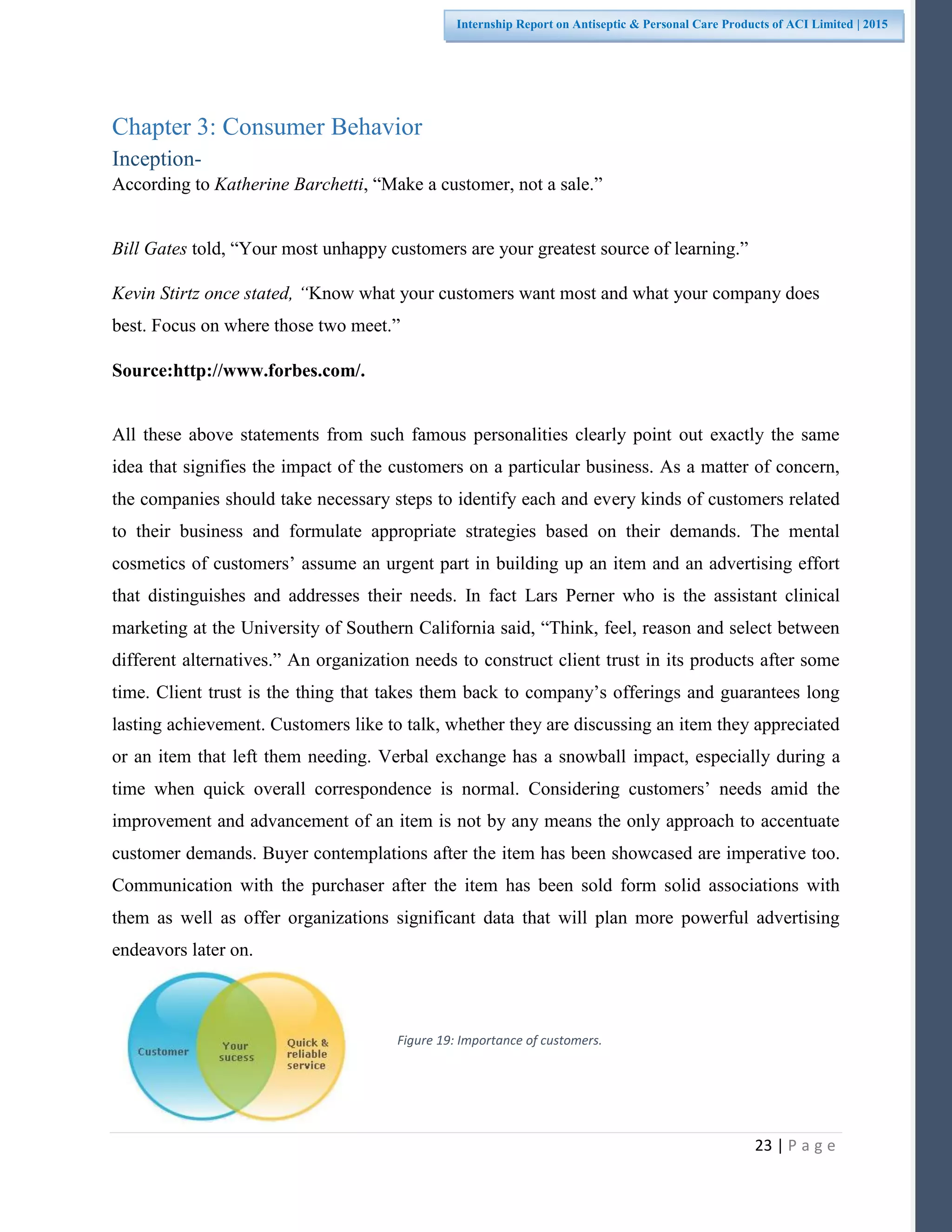 23 | P a g e
Internship Report on Antiseptic & Personal Care Products of ACI Limited | 2015
Chapter 3: Consumer Behavior
Inception-
According to Katherine Barchetti, “Make a customer, not a sale.”
Bill Gates told, “Your most unhappy customers are your greatest source of learning.”
Kevin Stirtz once stated, “Know what your customers want most and what your company does
best. Focus on where those two meet.”
Source:http://www.forbes.com/.
All these above statements from such famous personalities clearly point out exactly the same
idea that signifies the impact of the customers on a particular business. As a matter of concern,
the companies should take necessary steps to identify each and every kinds of customers related
to their business and formulate appropriate strategies based on their demands. The mental
cosmetics of customers’ assume an urgent part in building up an item and an advertising effort
that distinguishes and addresses their needs. In fact Lars Perner who is the assistant clinical
marketing at the University of Southern California said, “Think, feel, reason and select between
different alternatives.” An organization needs to construct client trust in its products after some
time. Client trust is the thing that takes them back to company’s offerings and guarantees long
lasting achievement. Customers like to talk, whether they are discussing an item they appreciated
or an item that left them needing. Verbal exchange has a snowball impact, especially during a
time when quick overall correspondence is normal. Considering customers’ needs amid the
improvement and advancement of an item is not by any means the only approach to accentuate
customer demands. Buyer contemplations after the item has been showcased are imperative too.
Communication with the purchaser after the item has been sold form solid associations with
them as well as offer organizations significant data that will plan more powerful advertising
endeavors later on.
Figure 19: Importance of customers.
 
