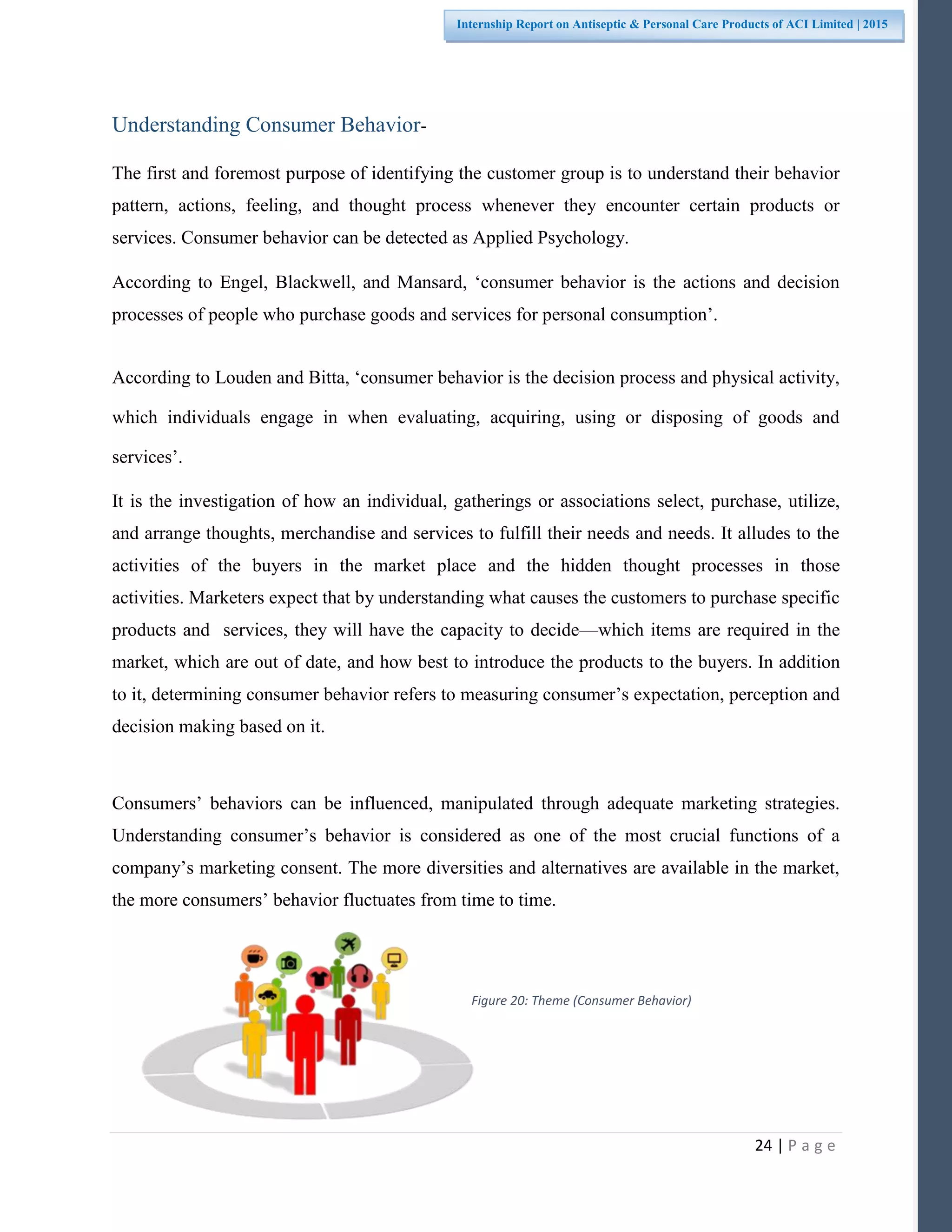 24 | P a g e
Internship Report on Antiseptic & Personal Care Products of ACI Limited | 2015
Understanding Consumer Behavior-
The first and foremost purpose of identifying the customer group is to understand their behavior
pattern, actions, feeling, and thought process whenever they encounter certain products or
services. Consumer behavior can be detected as Applied Psychology.
According to Engel, Blackwell, and Mansard, ‘consumer behavior is the actions and decision
processes of people who purchase goods and services for personal consumption’.
According to Louden and Bitta, ‘consumer behavior is the decision process and physical activity,
which individuals engage in when evaluating, acquiring, using or disposing of goods and
services’.
It is the investigation of how an individual, gatherings or associations select, purchase, utilize,
and arrange thoughts, merchandise and services to fulfill their needs and needs. It alludes to the
activities of the buyers in the market place and the hidden thought processes in those
activities. Marketers expect that by understanding what causes the customers to purchase specific
products and services, they will have the capacity to decide—which items are required in the
market, which are out of date, and how best to introduce the products to the buyers. In addition
to it, determining consumer behavior refers to measuring consumer’s expectation, perception and
decision making based on it.
Consumers’ behaviors can be influenced, manipulated through adequate marketing strategies.
Understanding consumer’s behavior is considered as one of the most crucial functions of a
company’s marketing consent. The more diversities and alternatives are available in the market,
the more consumers’ behavior fluctuates from time to time.
Figure 20: Theme (Consumer Behavior)
 