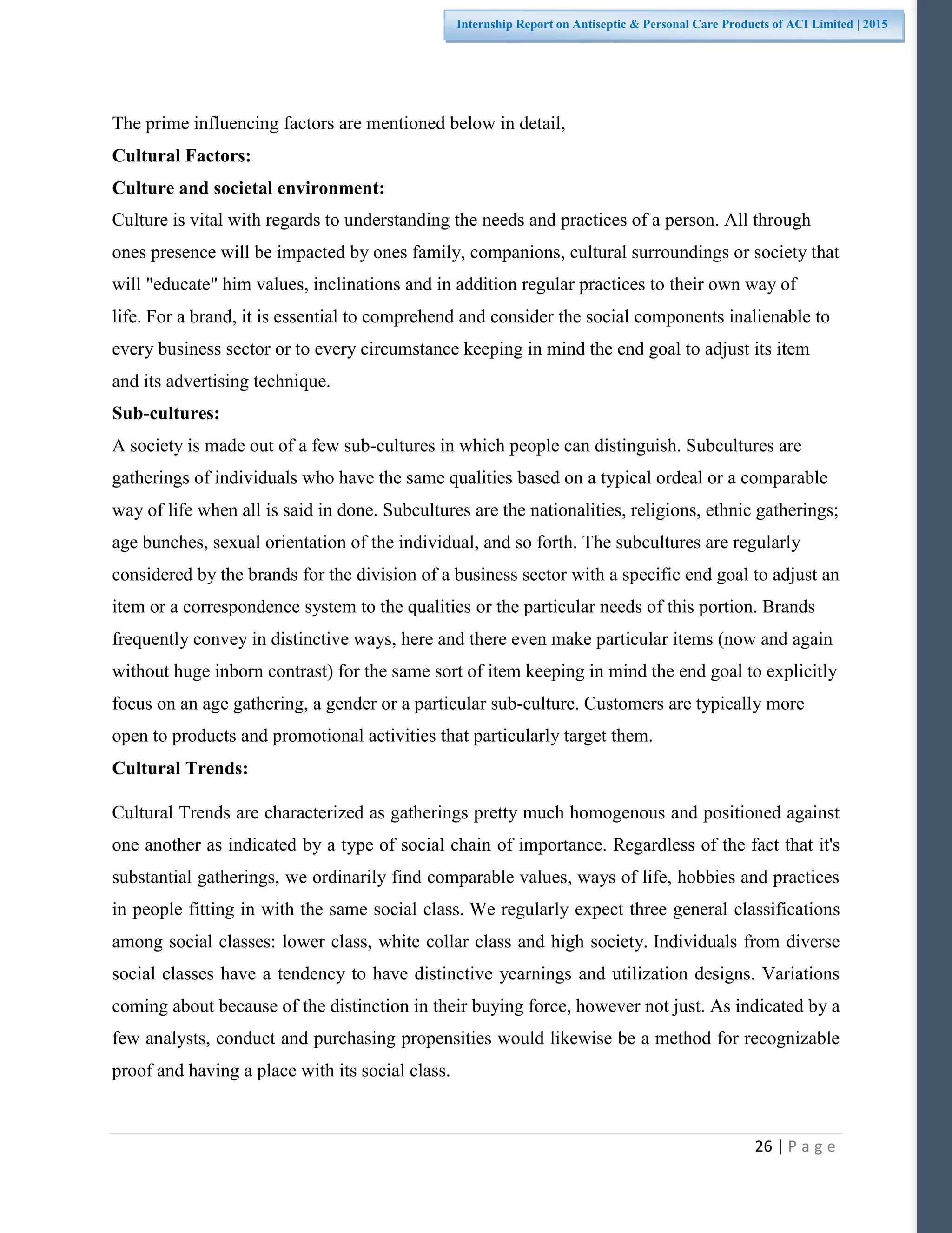 26 | P a g e
Internship Report on Antiseptic & Personal Care Products of ACI Limited | 2015
The prime influencing factors are mentioned below in detail,
Cultural Factors:
Culture and societal environment:
Culture is vital with regards to understanding the needs and practices of a person. All through
ones presence will be impacted by ones family, companions, cultural surroundings or society that
will "educate" him values, inclinations and in addition regular practices to their own way of
life. For a brand, it is essential to comprehend and consider the social components inalienable to
every business sector or to every circumstance keeping in mind the end goal to adjust its item
and its advertising technique.
Sub-cultures:
A society is made out of a few sub-cultures in which people can distinguish. Subcultures are
gatherings of individuals who have the same qualities based on a typical ordeal or a comparable
way of life when all is said in done. Subcultures are the nationalities, religions, ethnic gatherings;
age bunches, sexual orientation of the individual, and so forth. The subcultures are regularly
considered by the brands for the division of a business sector with a specific end goal to adjust an
item or a correspondence system to the qualities or the particular needs of this portion. Brands
frequently convey in distinctive ways, here and there even make particular items (now and again
without huge inborn contrast) for the same sort of item keeping in mind the end goal to explicitly
focus on an age gathering, a gender or a particular sub-culture. Customers are typically more
open to products and promotional activities that particularly target them.
Cultural Trends:
Cultural Trends are characterized as gatherings pretty much homogenous and positioned against
one another as indicated by a type of social chain of importance. Regardless of the fact that it's
substantial gatherings, we ordinarily find comparable values, ways of life, hobbies and practices
in people fitting in with the same social class. We regularly expect three general classifications
among social classes: lower class, white collar class and high society. Individuals from diverse
social classes have a tendency to have distinctive yearnings and utilization designs. Variations
coming about because of the distinction in their buying force, however not just. As indicated by a
few analysts, conduct and purchasing propensities would likewise be a method for recognizable
proof and having a place with its social class.
 