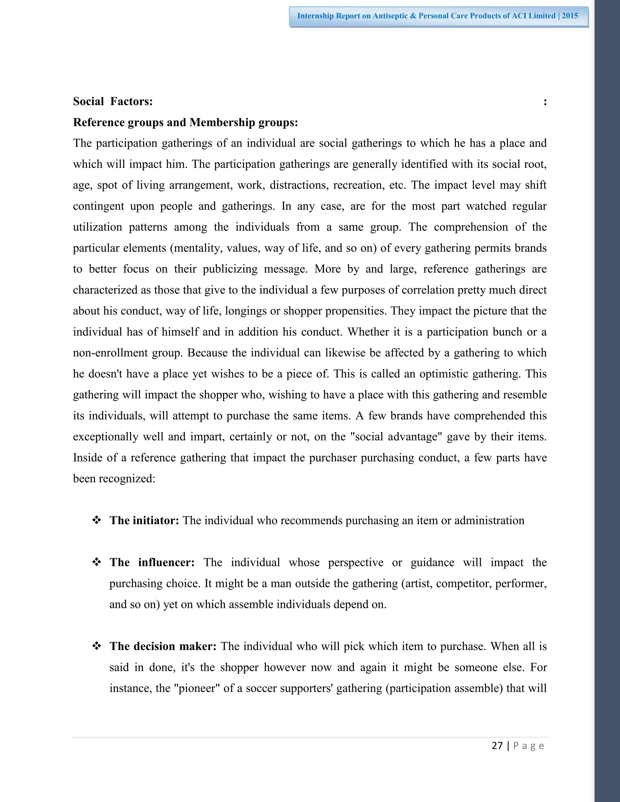 27 | P a g e
Internship Report on Antiseptic & Personal Care Products of ACI Limited | 2015
Social Factors: :
Reference groups and Membership groups:
The participation gatherings of an individual are social gatherings to which he has a place and
which will impact him. The participation gatherings are generally identified with its social root,
age, spot of living arrangement, work, distractions, recreation, etc. The impact level may shift
contingent upon people and gatherings. In any case, are for the most part watched regular
utilization patterns among the individuals from a same group. The comprehension of the
particular elements (mentality, values, way of life, and so on) of every gathering permits brands
to better focus on their publicizing message. More by and large, reference gatherings are
characterized as those that give to the individual a few purposes of correlation pretty much direct
about his conduct, way of life, longings or shopper propensities. They impact the picture that the
individual has of himself and in addition his conduct. Whether it is a participation bunch or a
non-enrollment group. Because the individual can likewise be affected by a gathering to which
he doesn't have a place yet wishes to be a piece of. This is called an optimistic gathering. This
gathering will impact the shopper who, wishing to have a place with this gathering and resemble
its individuals, will attempt to purchase the same items. A few brands have comprehended this
exceptionally well and impart, certainly or not, on the "social advantage" gave by their items.
Inside of a reference gathering that impact the purchaser purchasing conduct, a few parts have
been recognized:
 The initiator: The individual who recommends purchasing an item or administration
 The influencer: The individual whose perspective or guidance will impact the
purchasing choice. It might be a man outside the gathering (artist, competitor, performer,
and so on) yet on which assemble individuals depend on.
 The decision maker: The individual who will pick which item to purchase. When all is
said in done, it's the shopper however now and again it might be someone else. For
instance, the "pioneer" of a soccer supporters' gathering (participation assemble) that will
 