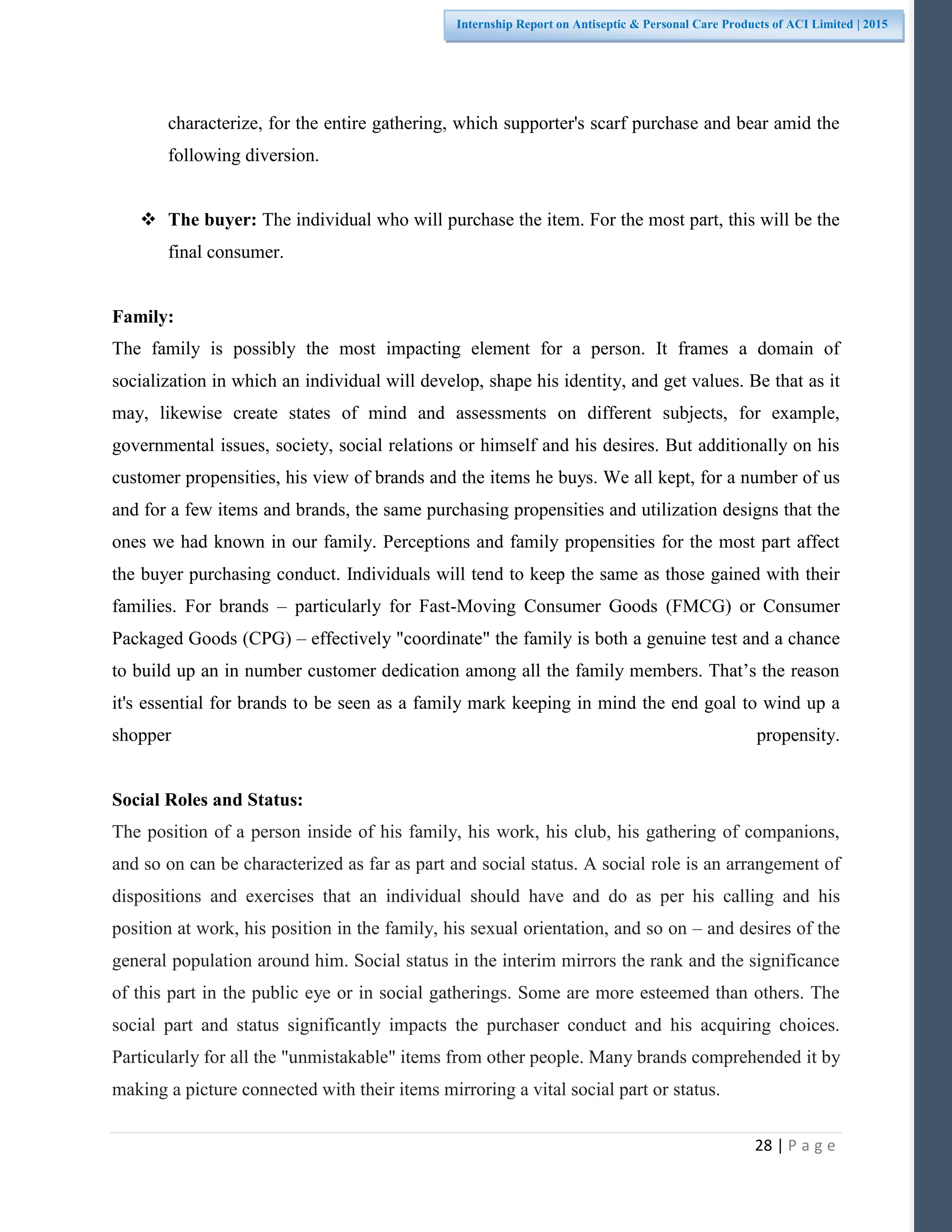28 | P a g e
Internship Report on Antiseptic & Personal Care Products of ACI Limited | 2015
characterize, for the entire gathering, which supporter's scarf purchase and bear amid the
following diversion.
 The buyer: The individual who will purchase the item. For the most part, this will be the
final consumer.
Family:
The family is possibly the most impacting element for a person. It frames a domain of
socialization in which an individual will develop, shape his identity, and get values. Be that as it
may, likewise create states of mind and assessments on different subjects, for example,
governmental issues, society, social relations or himself and his desires. But additionally on his
customer propensities, his view of brands and the items he buys. We all kept, for a number of us
and for a few items and brands, the same purchasing propensities and utilization designs that the
ones we had known in our family. Perceptions and family propensities for the most part affect
the buyer purchasing conduct. Individuals will tend to keep the same as those gained with their
families. For brands – particularly for Fast-Moving Consumer Goods (FMCG) or Consumer
Packaged Goods (CPG) – effectively "coordinate" the family is both a genuine test and a chance
to build up an in number customer dedication among all the family members. That’s the reason
it's essential for brands to be seen as a family mark keeping in mind the end goal to wind up a
shopper propensity.
Social Roles and Status:
The position of a person inside of his family, his work, his club, his gathering of companions,
and so on can be characterized as far as part and social status. A social role is an arrangement of
dispositions and exercises that an individual should have and do as per his calling and his
position at work, his position in the family, his sexual orientation, and so on – and desires of the
general population around him. Social status in the interim mirrors the rank and the significance
of this part in the public eye or in social gatherings. Some are more esteemed than others. The
social part and status significantly impacts the purchaser conduct and his acquiring choices.
Particularly for all the "unmistakable" items from other people. Many brands comprehended it by
making a picture connected with their items mirroring a vital social part or status.
 