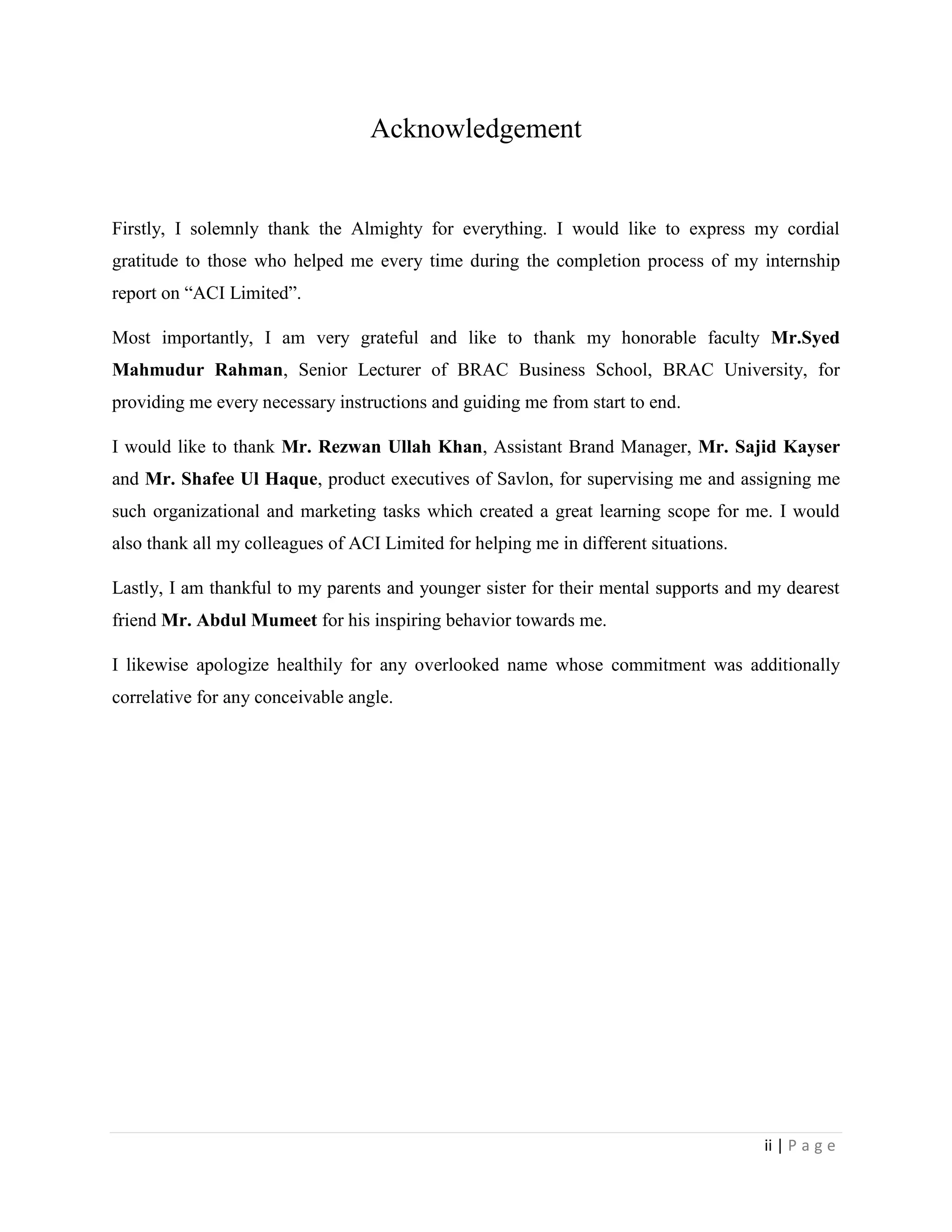 ii | P a g e
Acknowledgement
Firstly, I solemnly thank the Almighty for everything. I would like to express my cordial
gratitude to those who helped me every time during the completion process of my internship
report on “ACI Limited”.
Most importantly, I am very grateful and like to thank my honorable faculty Mr.Syed
Mahmudur Rahman, Senior Lecturer of BRAC Business School, BRAC University, for
providing me every necessary instructions and guiding me from start to end.
I would like to thank Mr. Rezwan Ullah Khan, Assistant Brand Manager, Mr. Sajid Kayser
and Mr. Shafee Ul Haque, product executives of Savlon, for supervising me and assigning me
such organizational and marketing tasks which created a great learning scope for me. I would
also thank all my colleagues of ACI Limited for helping me in different situations.
Lastly, I am thankful to my parents and younger sister for their mental supports and my dearest
friend Mr. Abdul Mumeet for his inspiring behavior towards me.
I likewise apologize healthily for any overlooked name whose commitment was additionally
correlative for any conceivable angle.
 