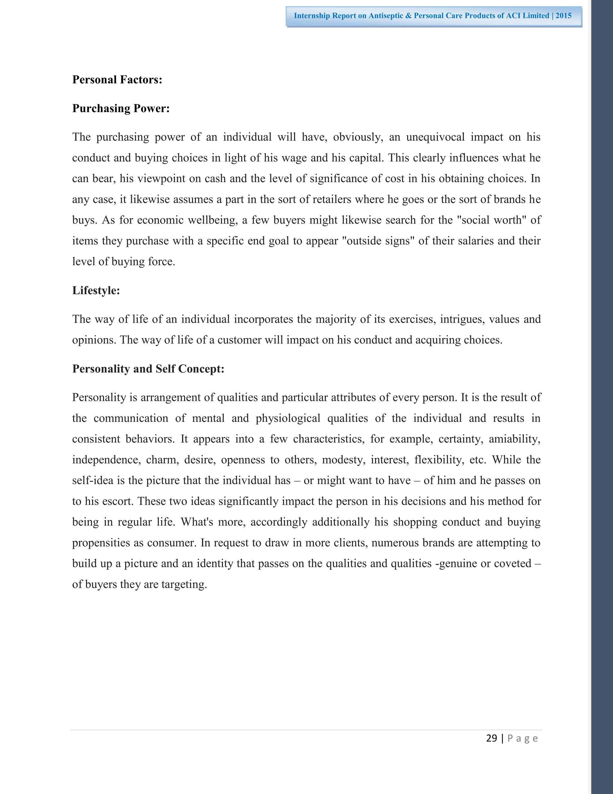 29 | P a g e
Internship Report on Antiseptic & Personal Care Products of ACI Limited | 2015
Personal Factors:
Purchasing Power:
The purchasing power of an individual will have, obviously, an unequivocal impact on his
conduct and buying choices in light of his wage and his capital. This clearly influences what he
can bear, his viewpoint on cash and the level of significance of cost in his obtaining choices. In
any case, it likewise assumes a part in the sort of retailers where he goes or the sort of brands he
buys. As for economic wellbeing, a few buyers might likewise search for the "social worth" of
items they purchase with a specific end goal to appear "outside signs" of their salaries and their
level of buying force.
Lifestyle:
The way of life of an individual incorporates the majority of its exercises, intrigues, values and
opinions. The way of life of a customer will impact on his conduct and acquiring choices.
Personality and Self Concept:
Personality is arrangement of qualities and particular attributes of every person. It is the result of
the communication of mental and physiological qualities of the individual and results in
consistent behaviors. It appears into a few characteristics, for example, certainty, amiability,
independence, charm, desire, openness to others, modesty, interest, flexibility, etc. While the
self-idea is the picture that the individual has – or might want to have – of him and he passes on
to his escort. These two ideas significantly impact the person in his decisions and his method for
being in regular life. What's more, accordingly additionally his shopping conduct and buying
propensities as consumer. In request to draw in more clients, numerous brands are attempting to
build up a picture and an identity that passes on the qualities and qualities -genuine or coveted –
of buyers they are targeting.
 