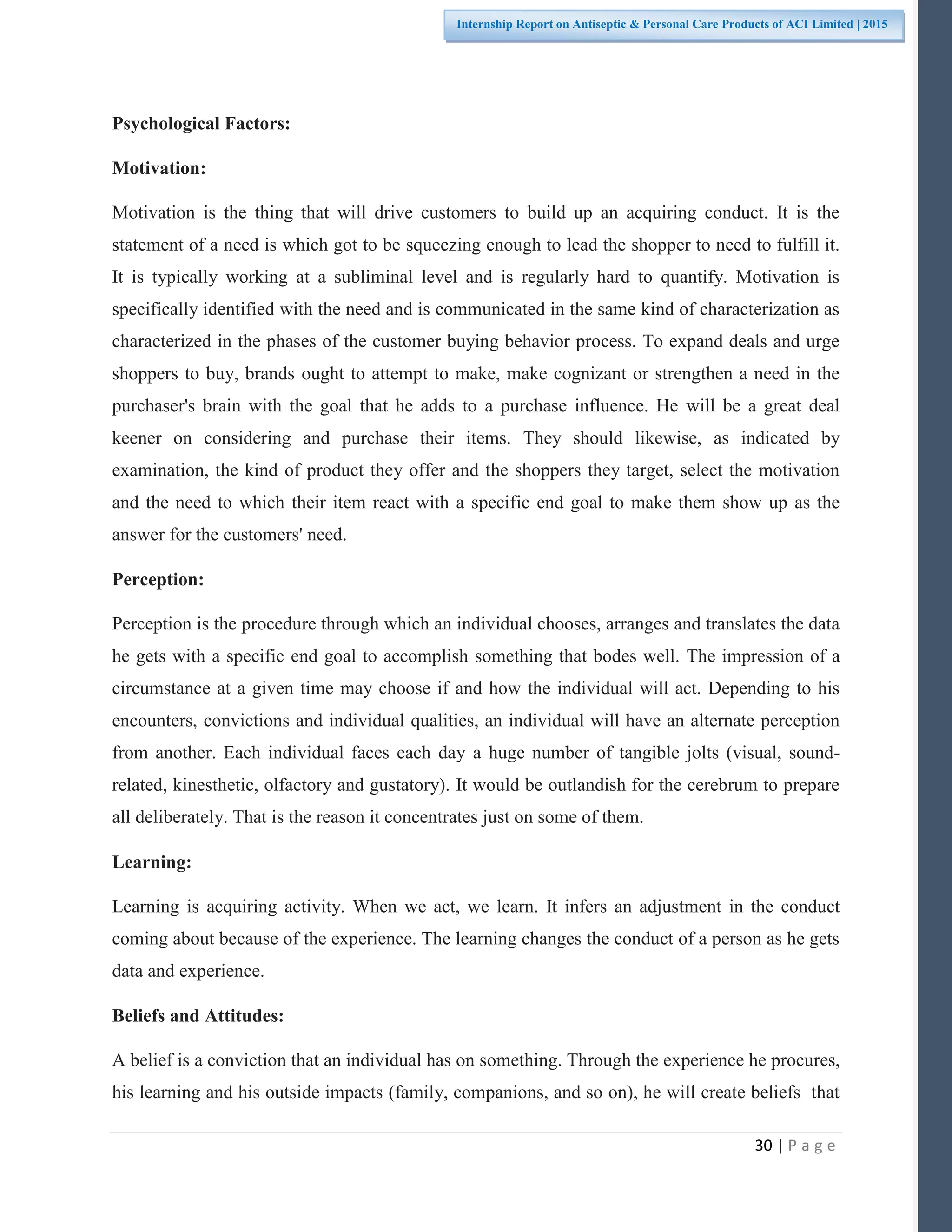 30 | P a g e
Internship Report on Antiseptic & Personal Care Products of ACI Limited | 2015
Psychological Factors:
Motivation:
Motivation is the thing that will drive customers to build up an acquiring conduct. It is the
statement of a need is which got to be squeezing enough to lead the shopper to need to fulfill it.
It is typically working at a subliminal level and is regularly hard to quantify. Motivation is
specifically identified with the need and is communicated in the same kind of characterization as
characterized in the phases of the customer buying behavior process. To expand deals and urge
shoppers to buy, brands ought to attempt to make, make cognizant or strengthen a need in the
purchaser's brain with the goal that he adds to a purchase influence. He will be a great deal
keener on considering and purchase their items. They should likewise, as indicated by
examination, the kind of product they offer and the shoppers they target, select the motivation
and the need to which their item react with a specific end goal to make them show up as the
answer for the customers' need.
Perception:
Perception is the procedure through which an individual chooses, arranges and translates the data
he gets with a specific end goal to accomplish something that bodes well. The impression of a
circumstance at a given time may choose if and how the individual will act. Depending to his
encounters, convictions and individual qualities, an individual will have an alternate perception
from another. Each individual faces each day a huge number of tangible jolts (visual, sound-
related, kinesthetic, olfactory and gustatory). It would be outlandish for the cerebrum to prepare
all deliberately. That is the reason it concentrates just on some of them.
Learning:
Learning is acquiring activity. When we act, we learn. It infers an adjustment in the conduct
coming about because of the experience. The learning changes the conduct of a person as he gets
data and experience.
Beliefs and Attitudes:
A belief is a conviction that an individual has on something. Through the experience he procures,
his learning and his outside impacts (family, companions, and so on), he will create beliefs that
 