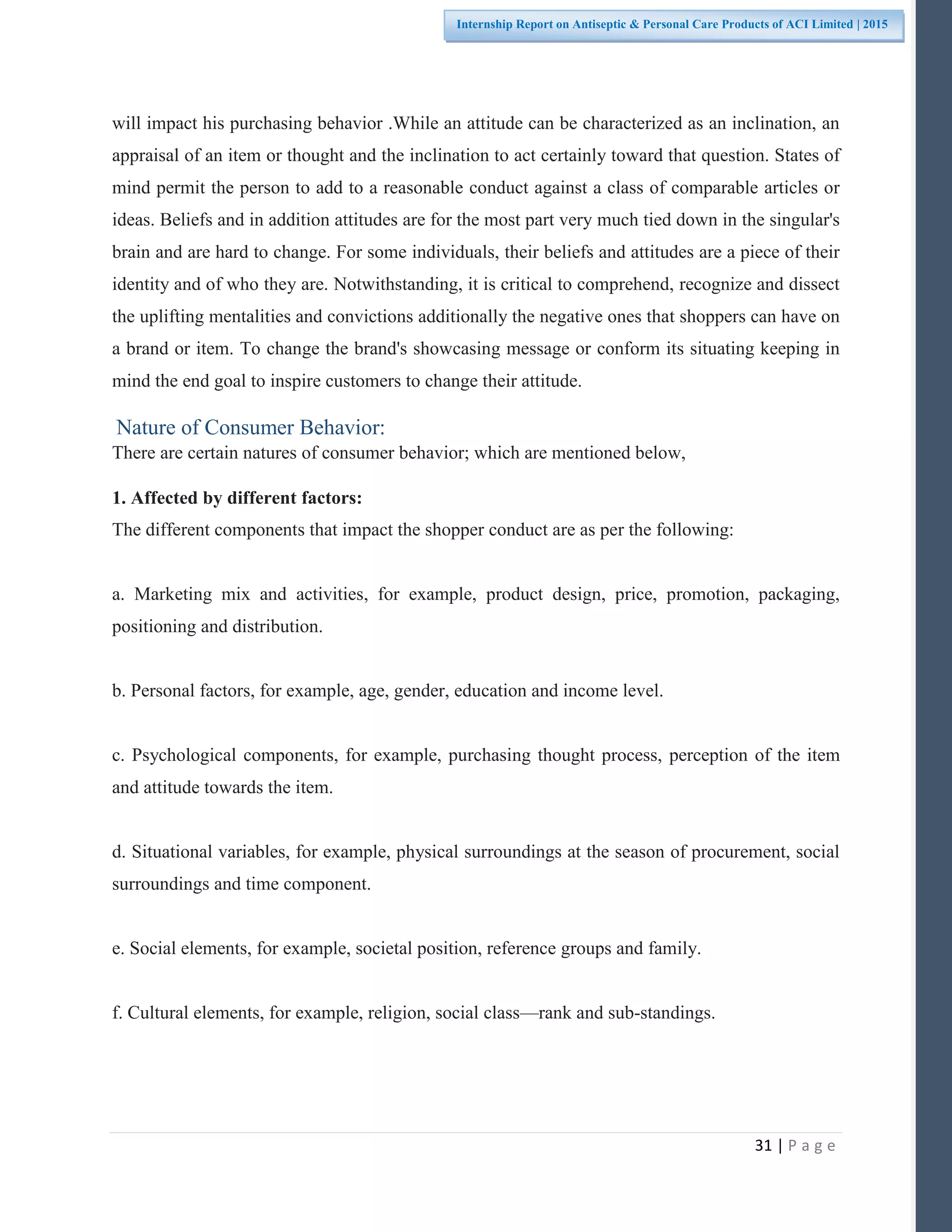31 | P a g e
Internship Report on Antiseptic & Personal Care Products of ACI Limited | 2015
will impact his purchasing behavior .While an attitude can be characterized as an inclination, an
appraisal of an item or thought and the inclination to act certainly toward that question. States of
mind permit the person to add to a reasonable conduct against a class of comparable articles or
ideas. Beliefs and in addition attitudes are for the most part very much tied down in the singular's
brain and are hard to change. For some individuals, their beliefs and attitudes are a piece of their
identity and of who they are. Notwithstanding, it is critical to comprehend, recognize and dissect
the uplifting mentalities and convictions additionally the negative ones that shoppers can have on
a brand or item. To change the brand's showcasing message or conform its situating keeping in
mind the end goal to inspire customers to change their attitude.
Nature of Consumer Behavior:
There are certain natures of consumer behavior; which are mentioned below,
1. Affected by different factors:
The different components that impact the shopper conduct are as per the following:
a. Marketing mix and activities, for example, product design, price, promotion, packaging,
positioning and distribution.
b. Personal factors, for example, age, gender, education and income level.
c. Psychological components, for example, purchasing thought process, perception of the item
and attitude towards the item.
d. Situational variables, for example, physical surroundings at the season of procurement, social
surroundings and time component.
e. Social elements, for example, societal position, reference groups and family.
f. Cultural elements, for example, religion, social class—rank and sub-standings.
 