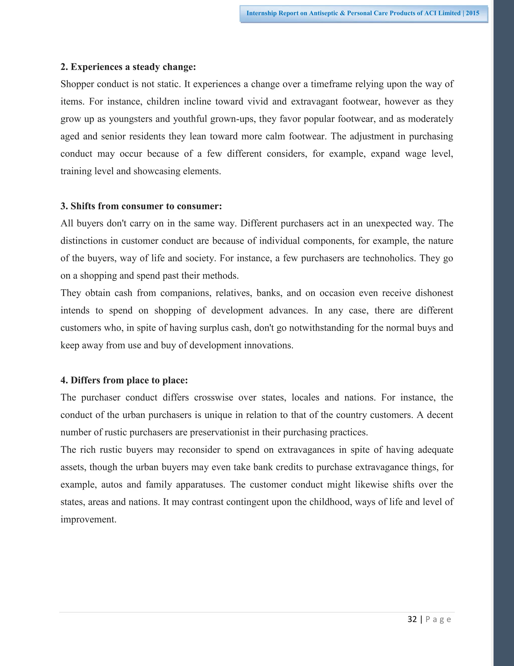32 | P a g e
Internship Report on Antiseptic & Personal Care Products of ACI Limited | 2015
2. Experiences a steady change:
Shopper conduct is not static. It experiences a change over a timeframe relying upon the way of
items. For instance, children incline toward vivid and extravagant footwear, however as they
grow up as youngsters and youthful grown-ups, they favor popular footwear, and as moderately
aged and senior residents they lean toward more calm footwear. The adjustment in purchasing
conduct may occur because of a few different considers, for example, expand wage level,
training level and showcasing elements.
3. Shifts from consumer to consumer:
All buyers don't carry on in the same way. Different purchasers act in an unexpected way. The
distinctions in customer conduct are because of individual components, for example, the nature
of the buyers, way of life and society. For instance, a few purchasers are technoholics. They go
on a shopping and spend past their methods.
They obtain cash from companions, relatives, banks, and on occasion even receive dishonest
intends to spend on shopping of development advances. In any case, there are different
customers who, in spite of having surplus cash, don't go notwithstanding for the normal buys and
keep away from use and buy of development innovations.
4. Differs from place to place:
The purchaser conduct differs crosswise over states, locales and nations. For instance, the
conduct of the urban purchasers is unique in relation to that of the country customers. A decent
number of rustic purchasers are preservationist in their purchasing practices.
The rich rustic buyers may reconsider to spend on extravagances in spite of having adequate
assets, though the urban buyers may even take bank credits to purchase extravagance things, for
example, autos and family apparatuses. The customer conduct might likewise shifts over the
states, areas and nations. It may contrast contingent upon the childhood, ways of life and level of
improvement.
 