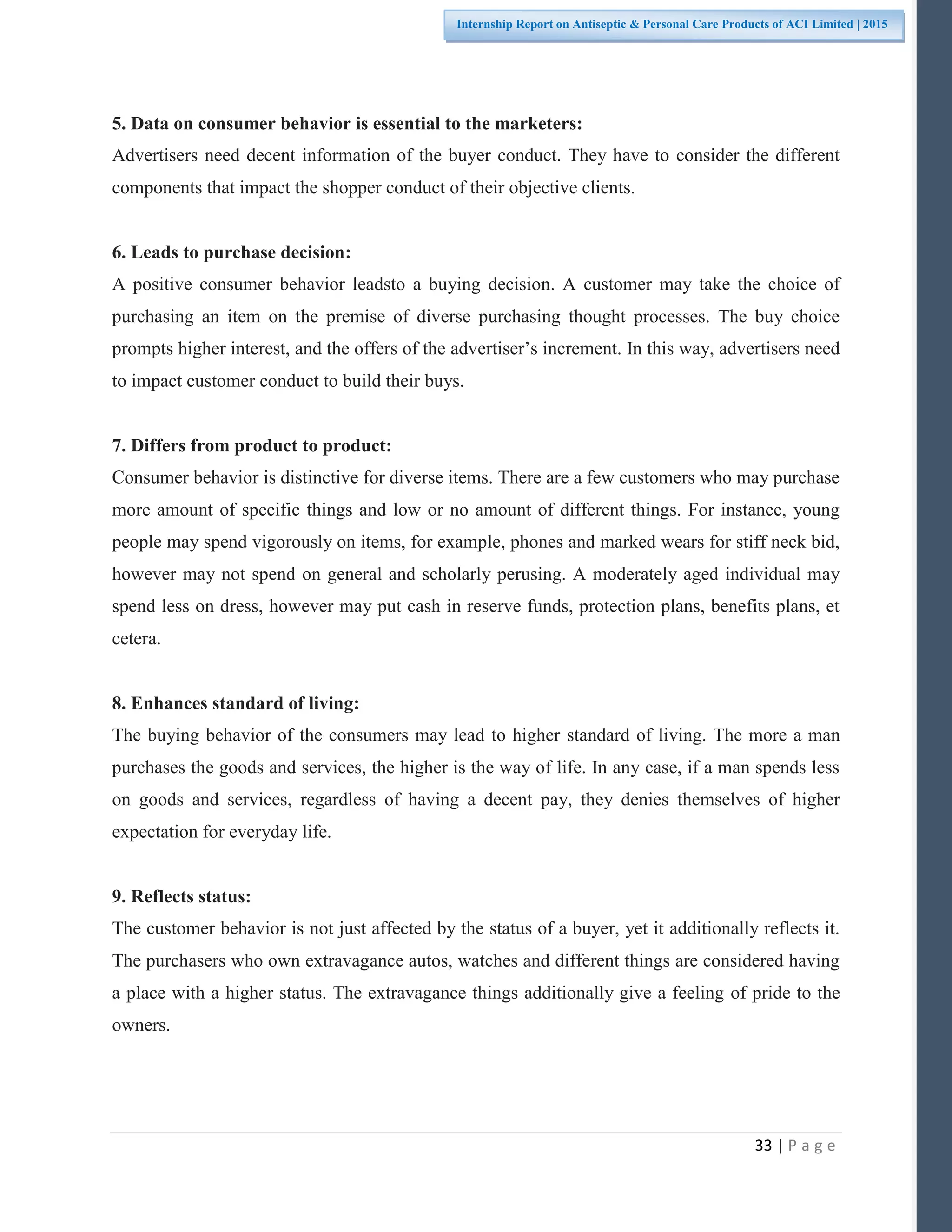 33 | P a g e
Internship Report on Antiseptic & Personal Care Products of ACI Limited | 2015
5. Data on consumer behavior is essential to the marketers:
Advertisers need decent information of the buyer conduct. They have to consider the different
components that impact the shopper conduct of their objective clients.
6. Leads to purchase decision:
A positive consumer behavior leadsto a buying decision. A customer may take the choice of
purchasing an item on the premise of diverse purchasing thought processes. The buy choice
prompts higher interest, and the offers of the advertiser’s increment. In this way, advertisers need
to impact customer conduct to build their buys.
7. Differs from product to product:
Consumer behavior is distinctive for diverse items. There are a few customers who may purchase
more amount of specific things and low or no amount of different things. For instance, young
people may spend vigorously on items, for example, phones and marked wears for stiff neck bid,
however may not spend on general and scholarly perusing. A moderately aged individual may
spend less on dress, however may put cash in reserve funds, protection plans, benefits plans, et
cetera.
8. Enhances standard of living:
The buying behavior of the consumers may lead to higher standard of living. The more a man
purchases the goods and services, the higher is the way of life. In any case, if a man spends less
on goods and services, regardless of having a decent pay, they denies themselves of higher
expectation for everyday life.
9. Reflects status:
The customer behavior is not just affected by the status of a buyer, yet it additionally reflects it.
The purchasers who own extravagance autos, watches and different things are considered having
a place with a higher status. The extravagance things additionally give a feeling of pride to the
owners.
 