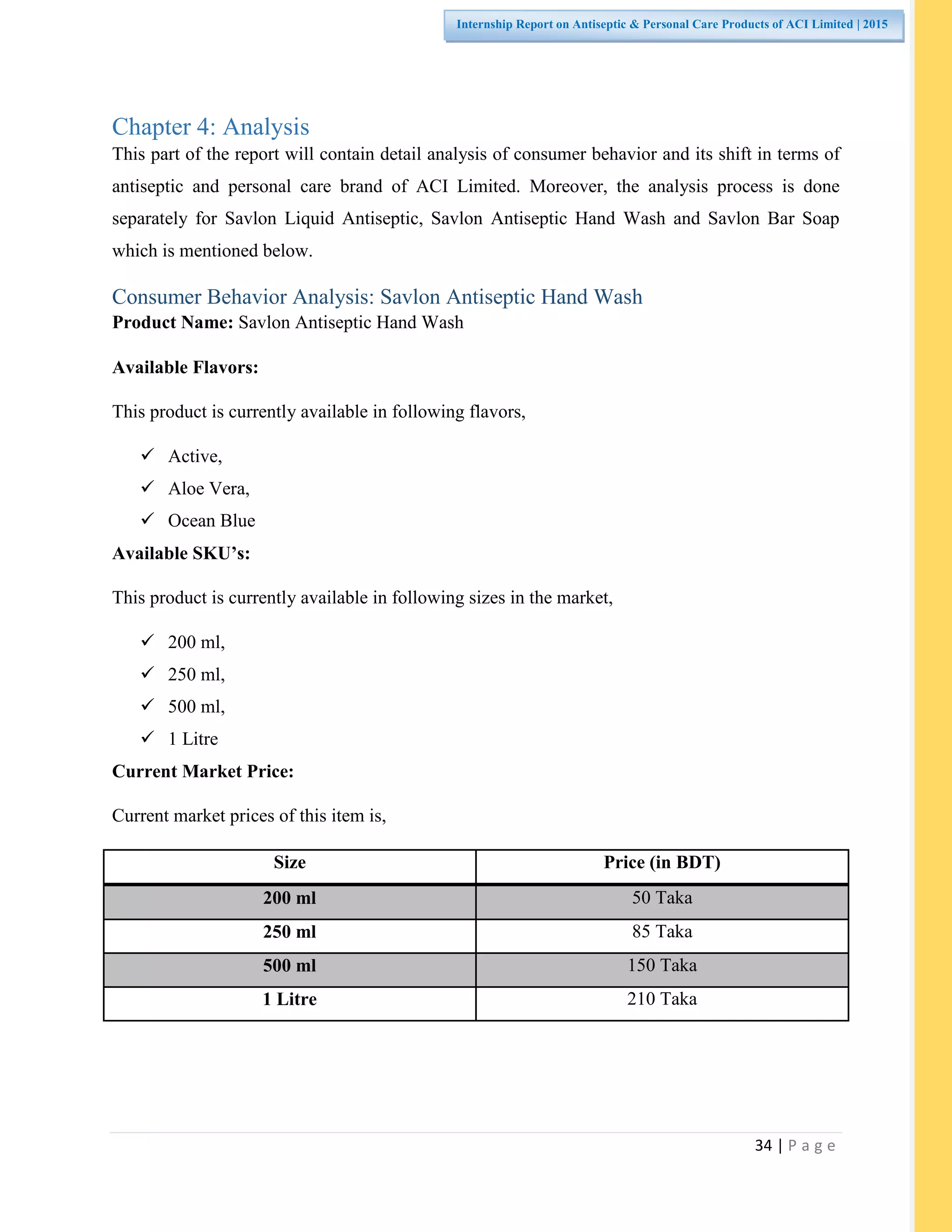 34 | P a g e
Internship Report on Antiseptic & Personal Care Products of ACI Limited | 2015
Chapter 4: Analysis
This part of the report will contain detail analysis of consumer behavior and its shift in terms of
antiseptic and personal care brand of ACI Limited. Moreover, the analysis process is done
separately for Savlon Liquid Antiseptic, Savlon Antiseptic Hand Wash and Savlon Bar Soap
which is mentioned below.
Consumer Behavior Analysis: Savlon Antiseptic Hand Wash
Product Name: Savlon Antiseptic Hand Wash
Available Flavors:
This product is currently available in following flavors,
 Active,
 Aloe Vera,
 Ocean Blue
Available SKU’s:
This product is currently available in following sizes in the market,
 200 ml,
 250 ml,
 500 ml,
 1 Litre
Current Market Price:
Current market prices of this item is,
Size Price (in BDT)
200 ml 50 Taka
250 ml 85 Taka
500 ml 150 Taka
1 Litre 210 Taka
 