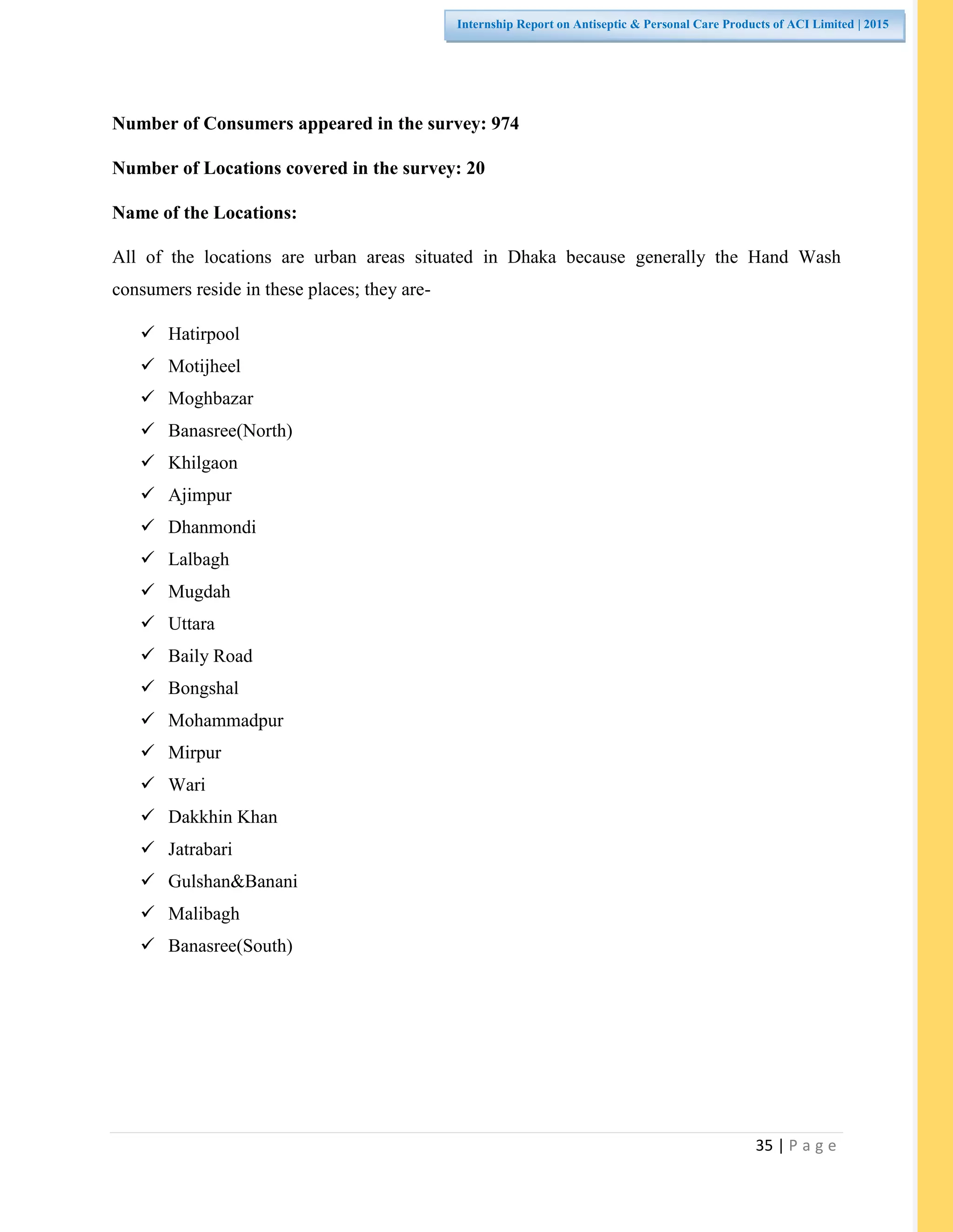 35 | P a g e
Internship Report on Antiseptic & Personal Care Products of ACI Limited | 2015
Number of Consumers appeared in the survey: 974
Number of Locations covered in the survey: 20
Name of the Locations:
All of the locations are urban areas situated in Dhaka because generally the Hand Wash
consumers reside in these places; they are-
 Hatirpool
 Motijheel
 Moghbazar
 Banasree(North)
 Khilgaon
 Ajimpur
 Dhanmondi
 Lalbagh
 Mugdah
 Uttara
 Baily Road
 Bongshal
 Mohammadpur
 Mirpur
 Wari
 Dakkhin Khan
 Jatrabari
 Gulshan&Banani
 Malibagh
 Banasree(South)
 