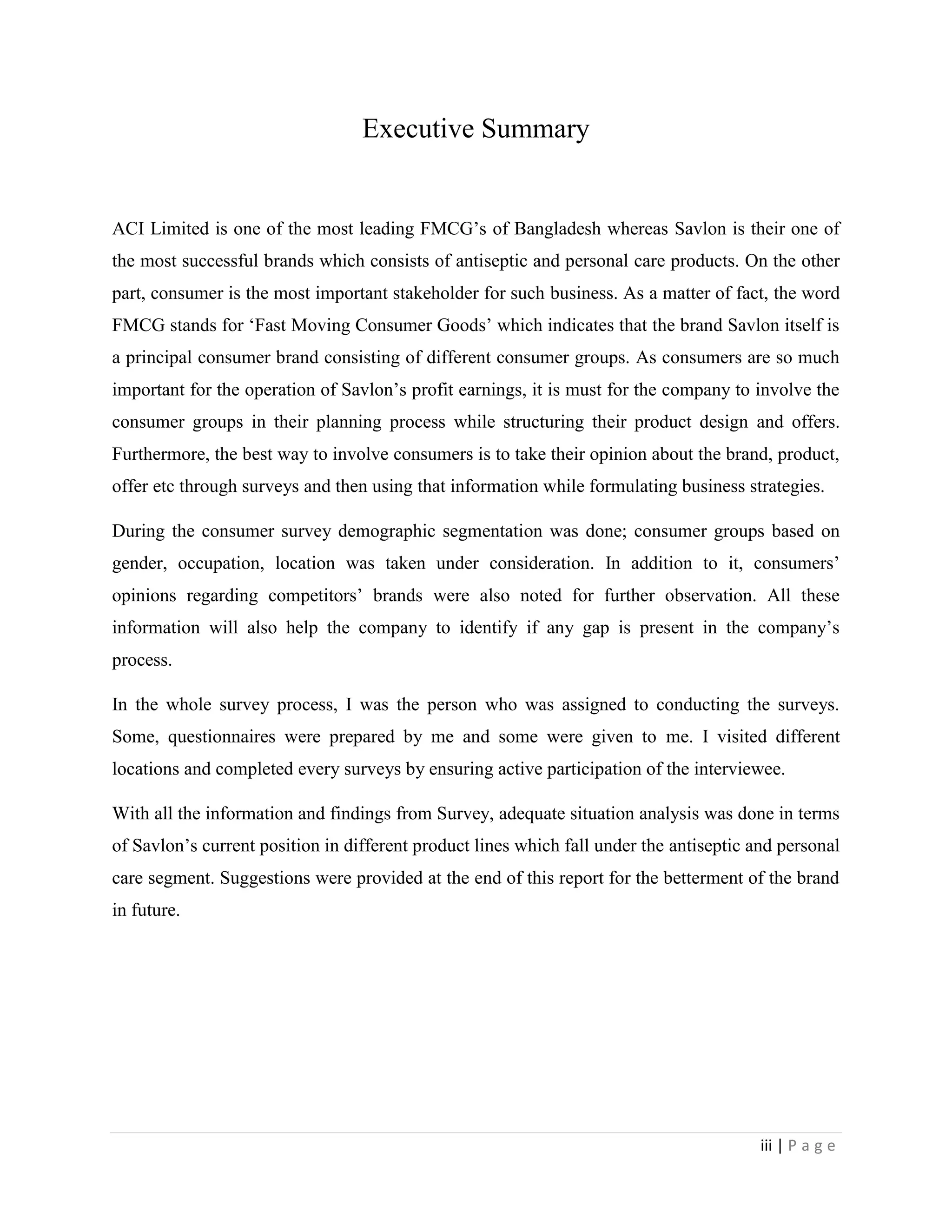 iii | P a g e
Executive Summary
ACI Limited is one of the most leading FMCG’s of Bangladesh whereas Savlon is their one of
the most successful brands which consists of antiseptic and personal care products. On the other
part, consumer is the most important stakeholder for such business. As a matter of fact, the word
FMCG stands for ‘Fast Moving Consumer Goods’ which indicates that the brand Savlon itself is
a principal consumer brand consisting of different consumer groups. As consumers are so much
important for the operation of Savlon’s profit earnings, it is must for the company to involve the
consumer groups in their planning process while structuring their product design and offers.
Furthermore, the best way to involve consumers is to take their opinion about the brand, product,
offer etc through surveys and then using that information while formulating business strategies.
During the consumer survey demographic segmentation was done; consumer groups based on
gender, occupation, location was taken under consideration. In addition to it, consumers’
opinions regarding competitors’ brands were also noted for further observation. All these
information will also help the company to identify if any gap is present in the company’s
process.
In the whole survey process, I was the person who was assigned to conducting the surveys.
Some, questionnaires were prepared by me and some were given to me. I visited different
locations and completed every surveys by ensuring active participation of the interviewee.
With all the information and findings from Survey, adequate situation analysis was done in terms
of Savlon’s current position in different product lines which fall under the antiseptic and personal
care segment. Suggestions were provided at the end of this report for the betterment of the brand
in future.
 