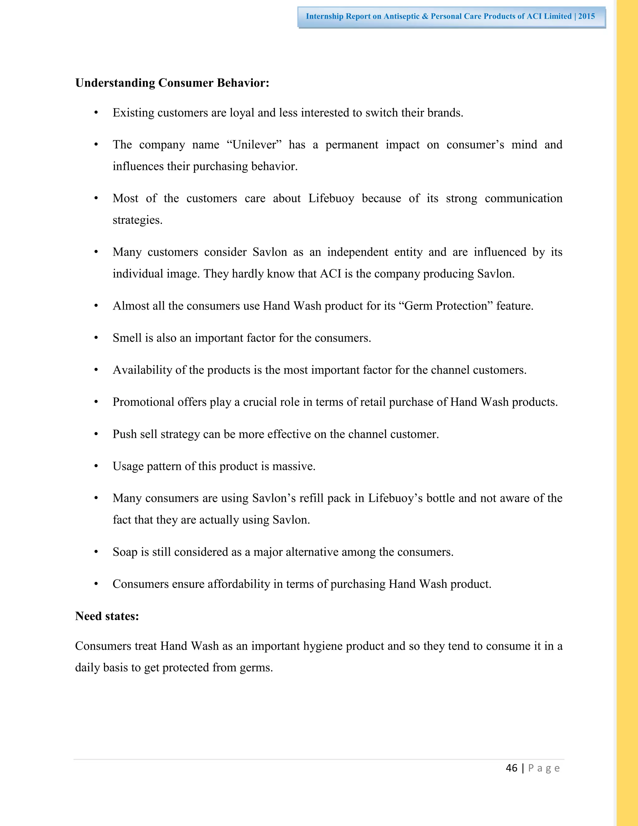 46 | P a g e
Internship Report on Antiseptic & Personal Care Products of ACI Limited | 2015
Understanding Consumer Behavior:
• Existing customers are loyal and less interested to switch their brands.
• The company name “Unilever” has a permanent impact on consumer’s mind and
influences their purchasing behavior.
• Most of the customers care about Lifebuoy because of its strong communication
strategies.
• Many customers consider Savlon as an independent entity and are influenced by its
individual image. They hardly know that ACI is the company producing Savlon.
• Almost all the consumers use Hand Wash product for its “Germ Protection” feature.
• Smell is also an important factor for the consumers.
• Availability of the products is the most important factor for the channel customers.
• Promotional offers play a crucial role in terms of retail purchase of Hand Wash products.
• Push sell strategy can be more effective on the channel customer.
• Usage pattern of this product is massive.
• Many consumers are using Savlon’s refill pack in Lifebuoy’s bottle and not aware of the
fact that they are actually using Savlon.
• Soap is still considered as a major alternative among the consumers.
• Consumers ensure affordability in terms of purchasing Hand Wash product.
Need states:
Consumers treat Hand Wash as an important hygiene product and so they tend to consume it in a
daily basis to get protected from germs.
 