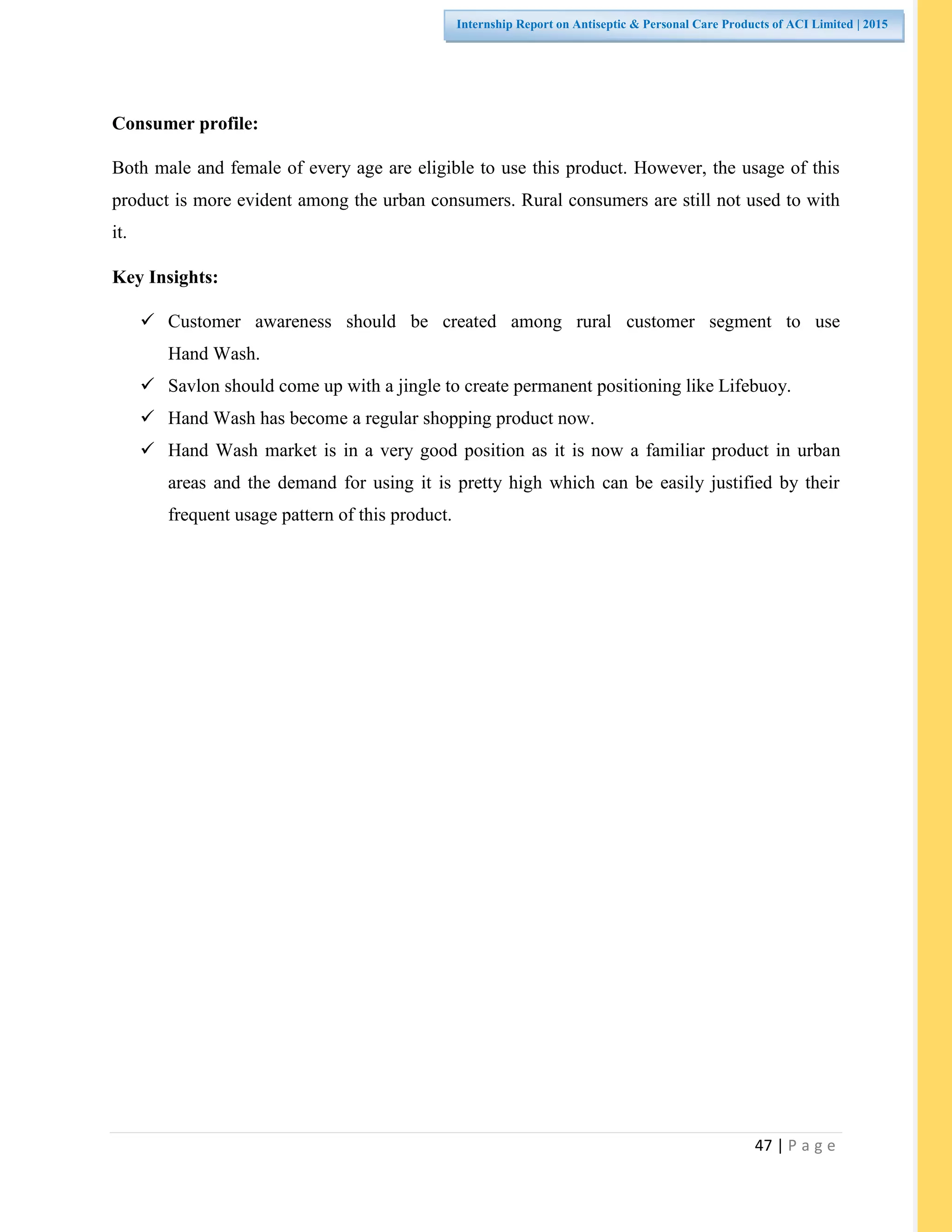 47 | P a g e
Internship Report on Antiseptic & Personal Care Products of ACI Limited | 2015
Consumer profile:
Both male and female of every age are eligible to use this product. However, the usage of this
product is more evident among the urban consumers. Rural consumers are still not used to with
it.
Key Insights:
 Customer awareness should be created among rural customer segment to use
Hand Wash.
 Savlon should come up with a jingle to create permanent positioning like Lifebuoy.
 Hand Wash has become a regular shopping product now.
 Hand Wash market is in a very good position as it is now a familiar product in urban
areas and the demand for using it is pretty high which can be easily justified by their
frequent usage pattern of this product.
 