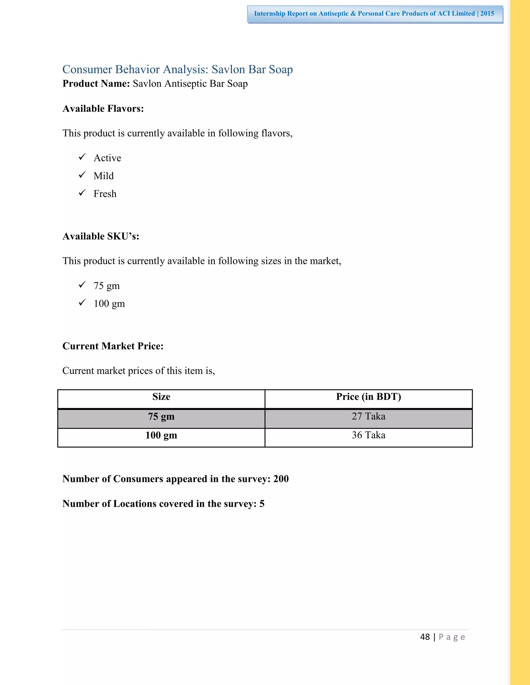 48 | P a g e
Internship Report on Antiseptic & Personal Care Products of ACI Limited | 2015
Consumer Behavior Analysis: Savlon Bar Soap
Product Name: Savlon Antiseptic Bar Soap
Available Flavors:
This product is currently available in following flavors,
 Active
 Mild
 Fresh
Available SKU’s:
This product is currently available in following sizes in the market,
 75 gm
 100 gm
Current Market Price:
Current market prices of this item is,
Size Price (in BDT)
75 gm 27 Taka
100 gm 36 Taka
Number of Consumers appeared in the survey: 200
Number of Locations covered in the survey: 5
 
