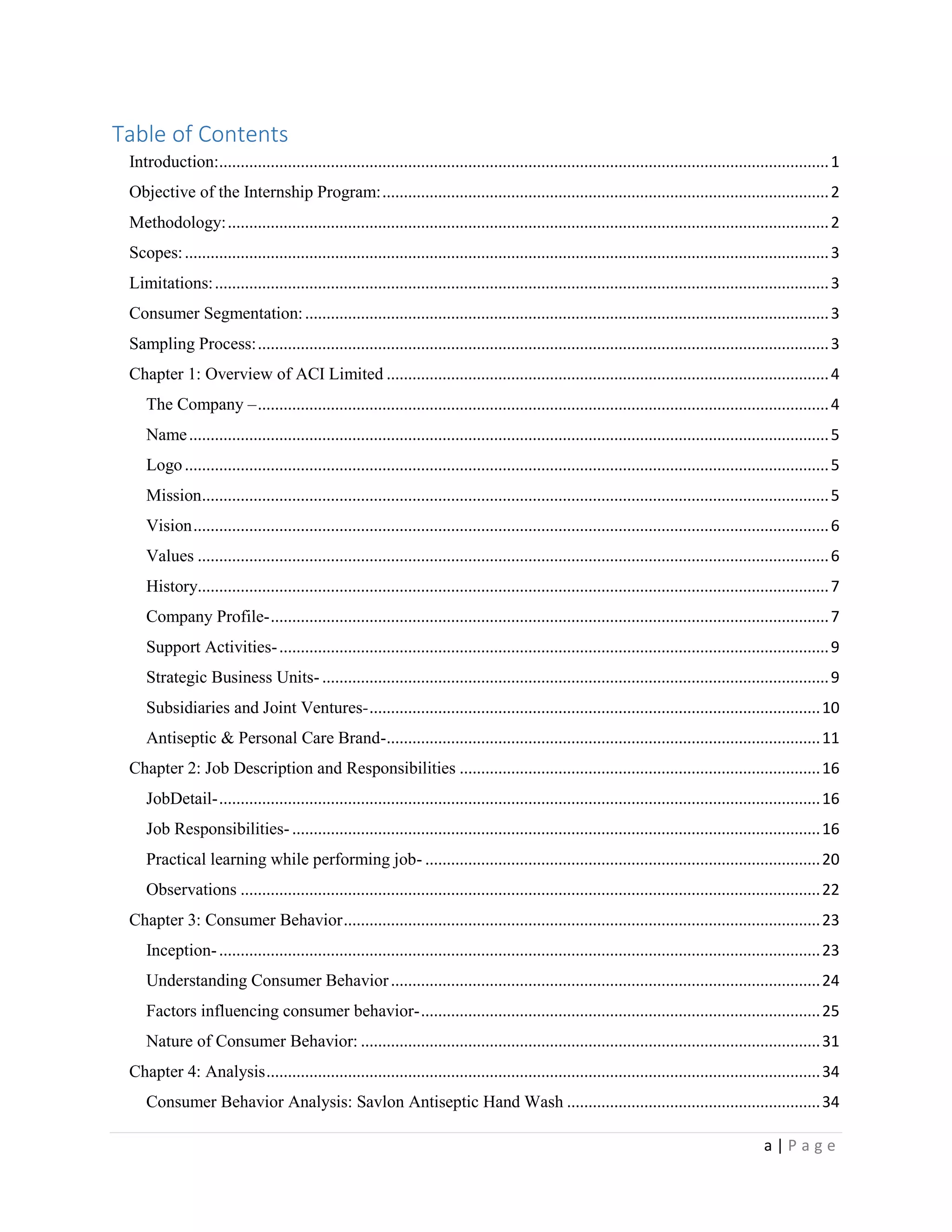 a | P a g e
Table of Contents
Introduction:..............................................................................................................................................1
Objective of the Internship Program:........................................................................................................2
Methodology:............................................................................................................................................2
Scopes:......................................................................................................................................................3
Limitations:...............................................................................................................................................3
Consumer Segmentation:..........................................................................................................................3
Sampling Process:.....................................................................................................................................3
Chapter 1: Overview of ACI Limited .......................................................................................................4
The Company –.....................................................................................................................................4
Name.....................................................................................................................................................5
Logo......................................................................................................................................................5
Mission..................................................................................................................................................5
Vision....................................................................................................................................................6
Values ...................................................................................................................................................6
History...................................................................................................................................................7
Company Profile-..................................................................................................................................7
Support Activities-................................................................................................................................9
Strategic Business Units- ......................................................................................................................9
Subsidiaries and Joint Ventures-.........................................................................................................10
Antiseptic & Personal Care Brand-.....................................................................................................11
Chapter 2: Job Description and Responsibilities ....................................................................................16
JobDetail-............................................................................................................................................16
Job Responsibilities-...........................................................................................................................16
Practical learning while performing job- ............................................................................................20
Observations .......................................................................................................................................22
Chapter 3: Consumer Behavior...............................................................................................................23
Inception-............................................................................................................................................23
Understanding Consumer Behavior....................................................................................................24
Factors influencing consumer behavior-.............................................................................................25
Nature of Consumer Behavior: ...........................................................................................................31
Chapter 4: Analysis.................................................................................................................................34
Consumer Behavior Analysis: Savlon Antiseptic Hand Wash ...........................................................34
 
