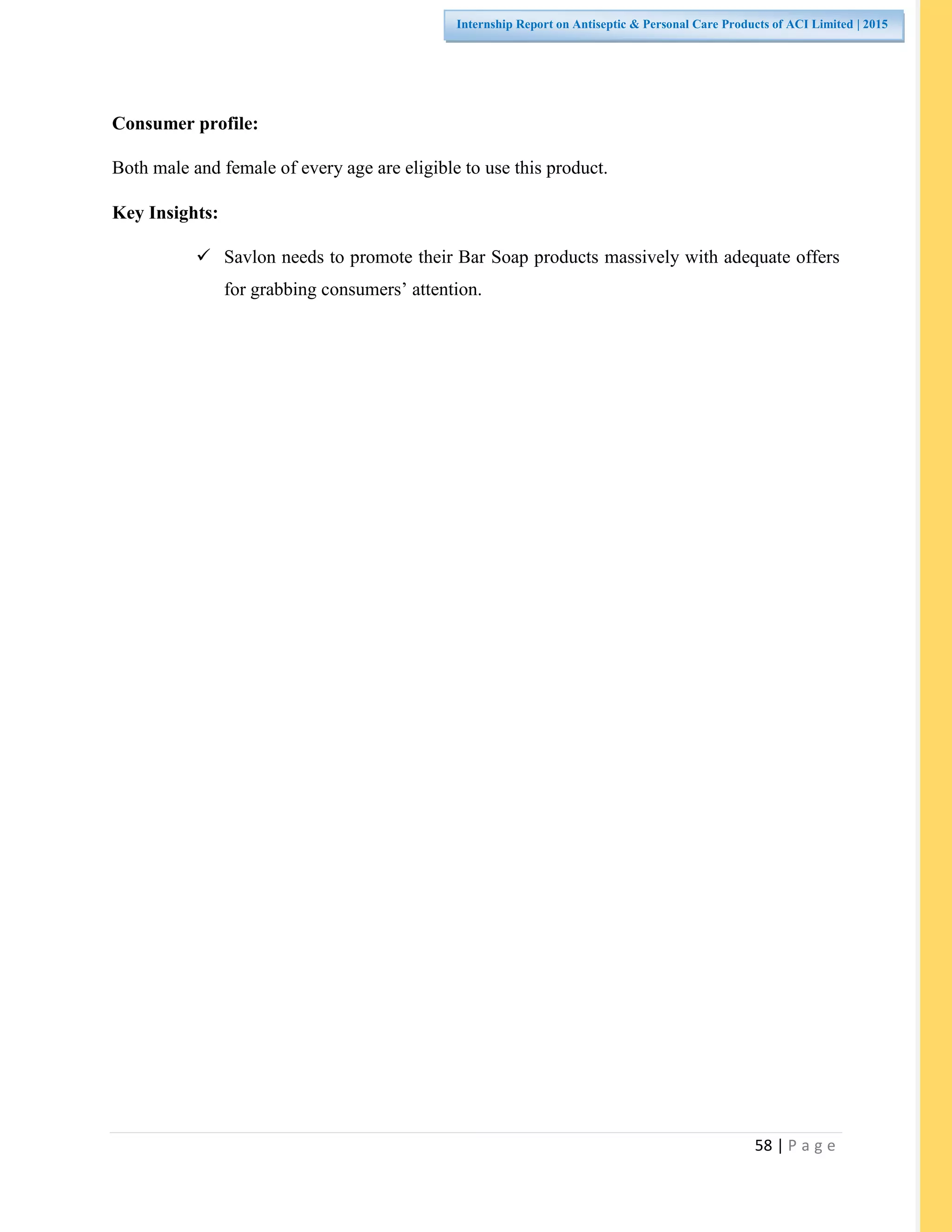 58 | P a g e
Internship Report on Antiseptic & Personal Care Products of ACI Limited | 2015
Consumer profile:
Both male and female of every age are eligible to use this product.
Key Insights:
 Savlon needs to promote their Bar Soap products massively with adequate offers
for grabbing consumers’ attention.
 
