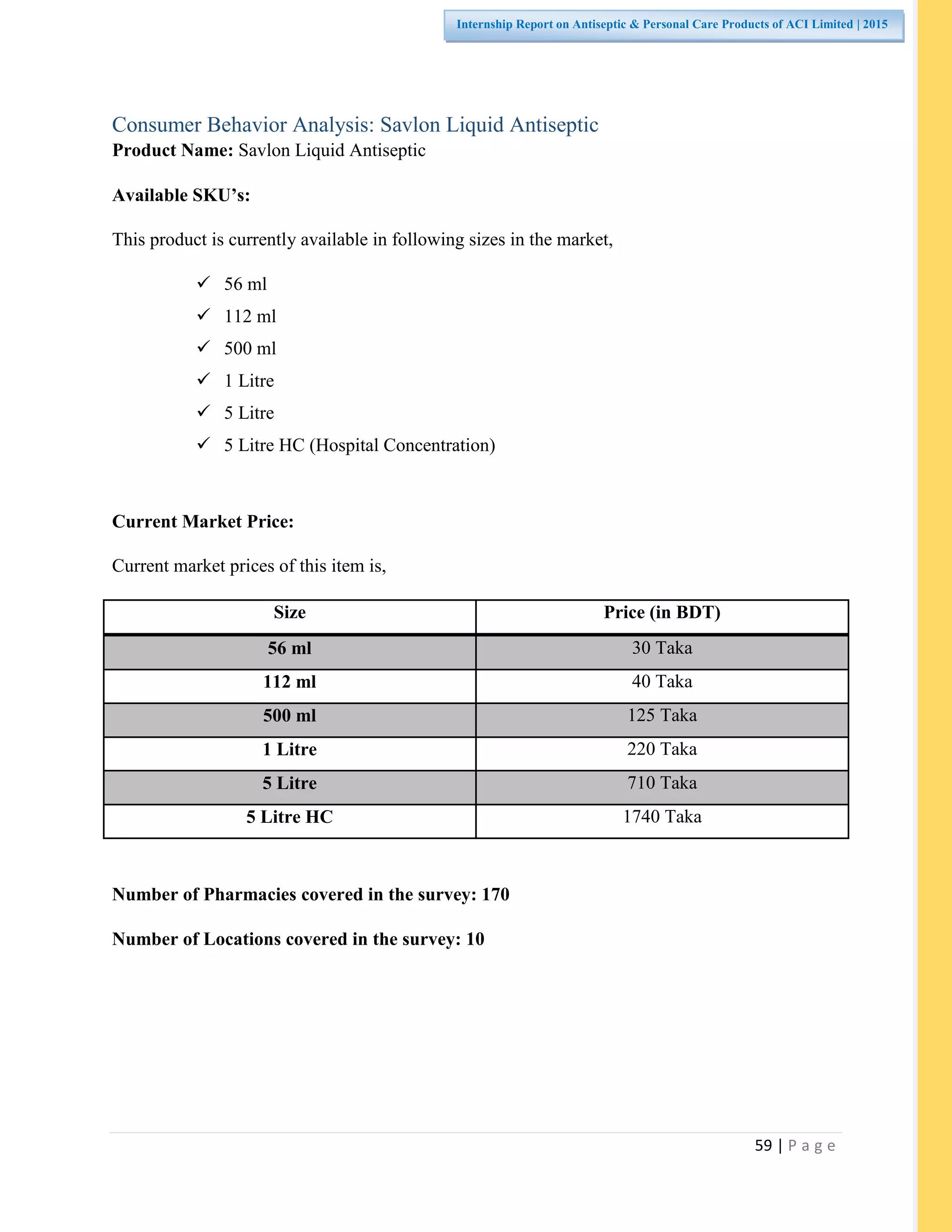59 | P a g e
Internship Report on Antiseptic & Personal Care Products of ACI Limited | 2015
Consumer Behavior Analysis: Savlon Liquid Antiseptic
Product Name: Savlon Liquid Antiseptic
Available SKU’s:
This product is currently available in following sizes in the market,
 56 ml
 112 ml
 500 ml
 1 Litre
 5 Litre
 5 Litre HC (Hospital Concentration)
Current Market Price:
Current market prices of this item is,
Size Price (in BDT)
56 ml 30 Taka
112 ml 40 Taka
500 ml 125 Taka
1 Litre 220 Taka
5 Litre 710 Taka
5 Litre HC 1740 Taka
Number of Pharmacies covered in the survey: 170
Number of Locations covered in the survey: 10
 