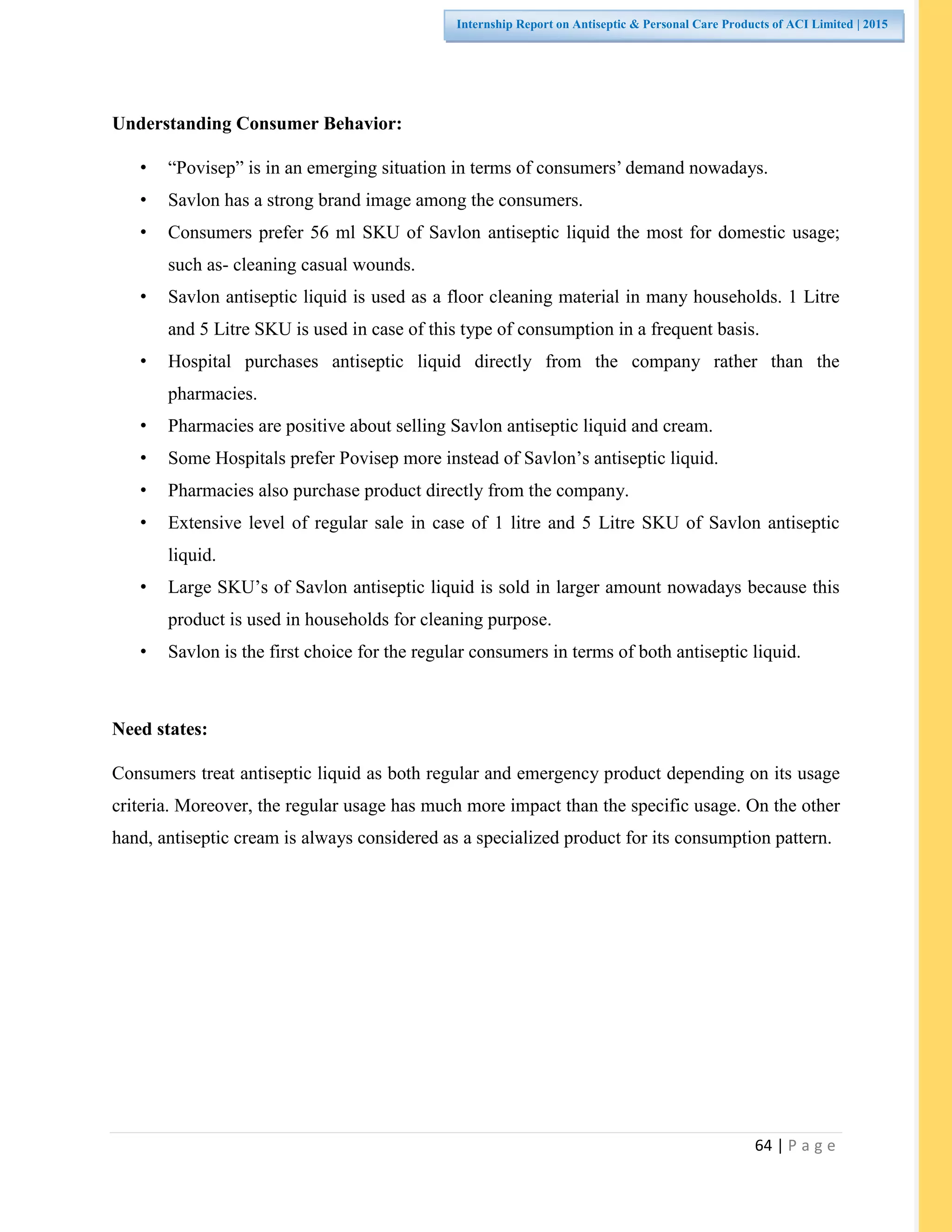 64 | P a g e
Internship Report on Antiseptic & Personal Care Products of ACI Limited | 2015
Understanding Consumer Behavior:
• “Povisep” is in an emerging situation in terms of consumers’ demand nowadays.
• Savlon has a strong brand image among the consumers.
• Consumers prefer 56 ml SKU of Savlon antiseptic liquid the most for domestic usage;
such as- cleaning casual wounds.
• Savlon antiseptic liquid is used as a floor cleaning material in many households. 1 Litre
and 5 Litre SKU is used in case of this type of consumption in a frequent basis.
• Hospital purchases antiseptic liquid directly from the company rather than the
pharmacies.
• Pharmacies are positive about selling Savlon antiseptic liquid and cream.
• Some Hospitals prefer Povisep more instead of Savlon’s antiseptic liquid.
• Pharmacies also purchase product directly from the company.
• Extensive level of regular sale in case of 1 litre and 5 Litre SKU of Savlon antiseptic
liquid.
• Large SKU’s of Savlon antiseptic liquid is sold in larger amount nowadays because this
product is used in households for cleaning purpose.
• Savlon is the first choice for the regular consumers in terms of both antiseptic liquid.
Need states:
Consumers treat antiseptic liquid as both regular and emergency product depending on its usage
criteria. Moreover, the regular usage has much more impact than the specific usage. On the other
hand, antiseptic cream is always considered as a specialized product for its consumption pattern.
 