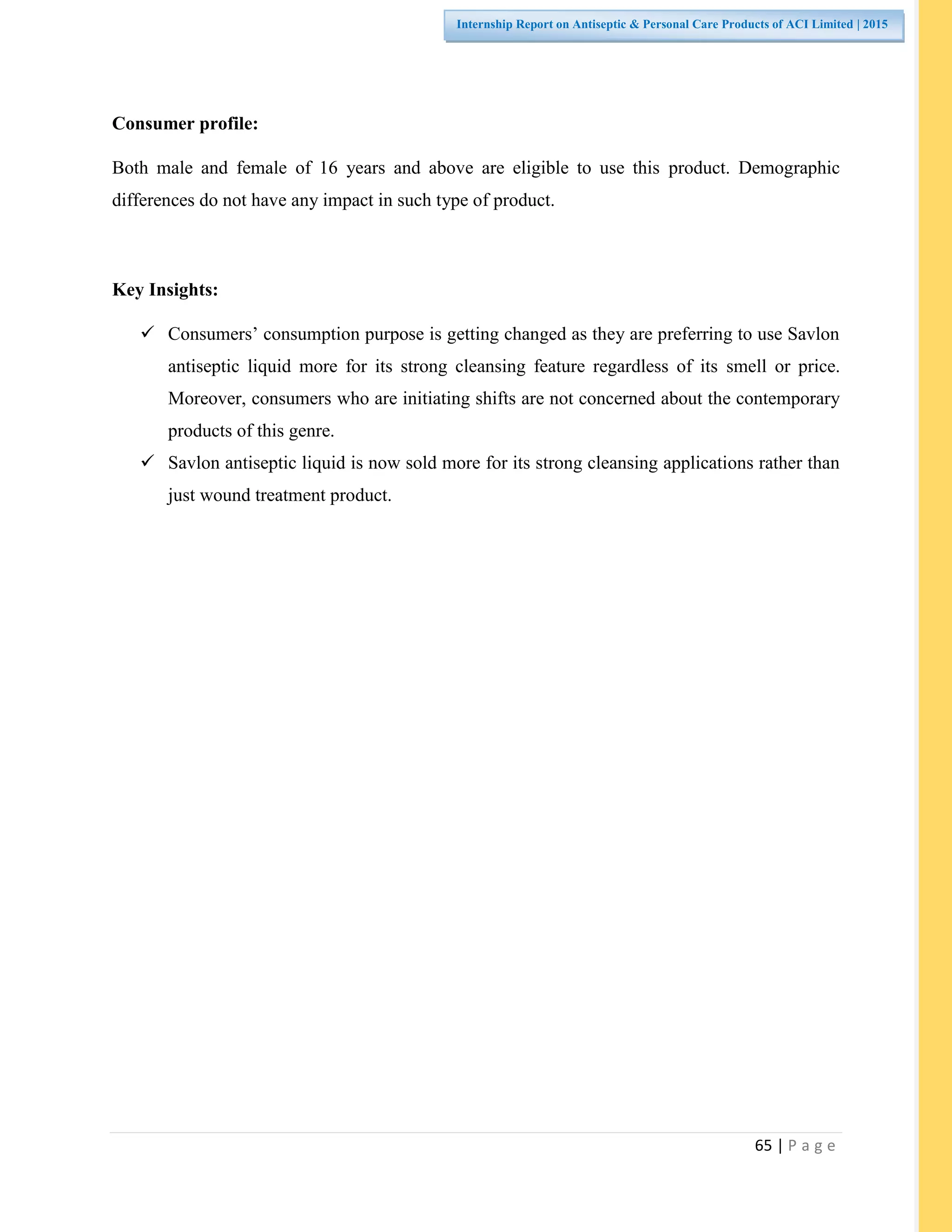65 | P a g e
Internship Report on Antiseptic & Personal Care Products of ACI Limited | 2015
Consumer profile:
Both male and female of 16 years and above are eligible to use this product. Demographic
differences do not have any impact in such type of product.
Key Insights:
 Consumers’ consumption purpose is getting changed as they are preferring to use Savlon
antiseptic liquid more for its strong cleansing feature regardless of its smell or price.
Moreover, consumers who are initiating shifts are not concerned about the contemporary
products of this genre.
 Savlon antiseptic liquid is now sold more for its strong cleansing applications rather than
just wound treatment product.
 