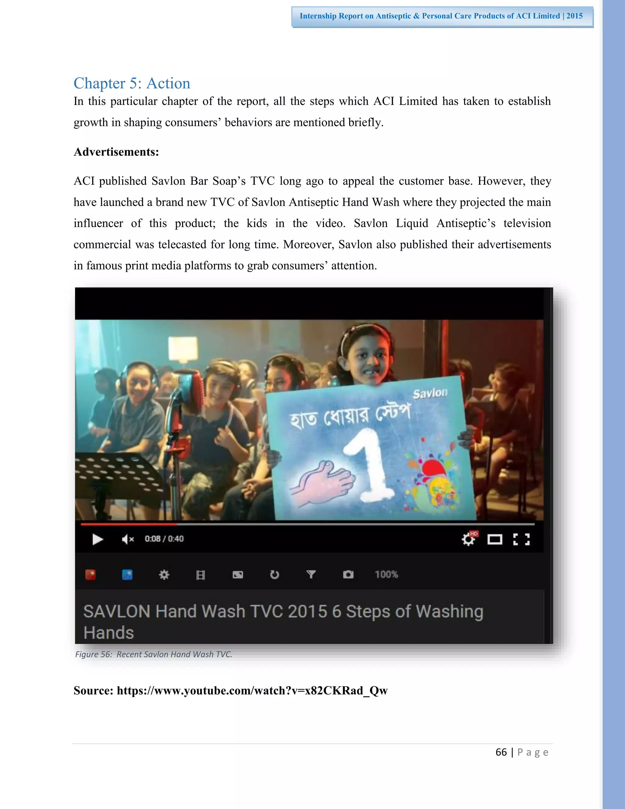 66 | P a g e
Internship Report on Antiseptic & Personal Care Products of ACI Limited | 2015
Chapter 5: Action
In this particular chapter of the report, all the steps which ACI Limited has taken to establish
growth in shaping consumers’ behaviors are mentioned briefly.
Advertisements:
ACI published Savlon Bar Soap’s TVC long ago to appeal the customer base. However, they
have launched a brand new TVC of Savlon Antiseptic Hand Wash where they projected the main
influencer of this product; the kids in the video. Savlon Liquid Antiseptic’s television
commercial was telecasted for long time. Moreover, Savlon also published their advertisements
in famous print media platforms to grab consumers’ attention.
Source: https://www.youtube.com/watch?v=x82CKRad_Qw
Figure 56: Recent Savlon Hand Wash TVC.
 