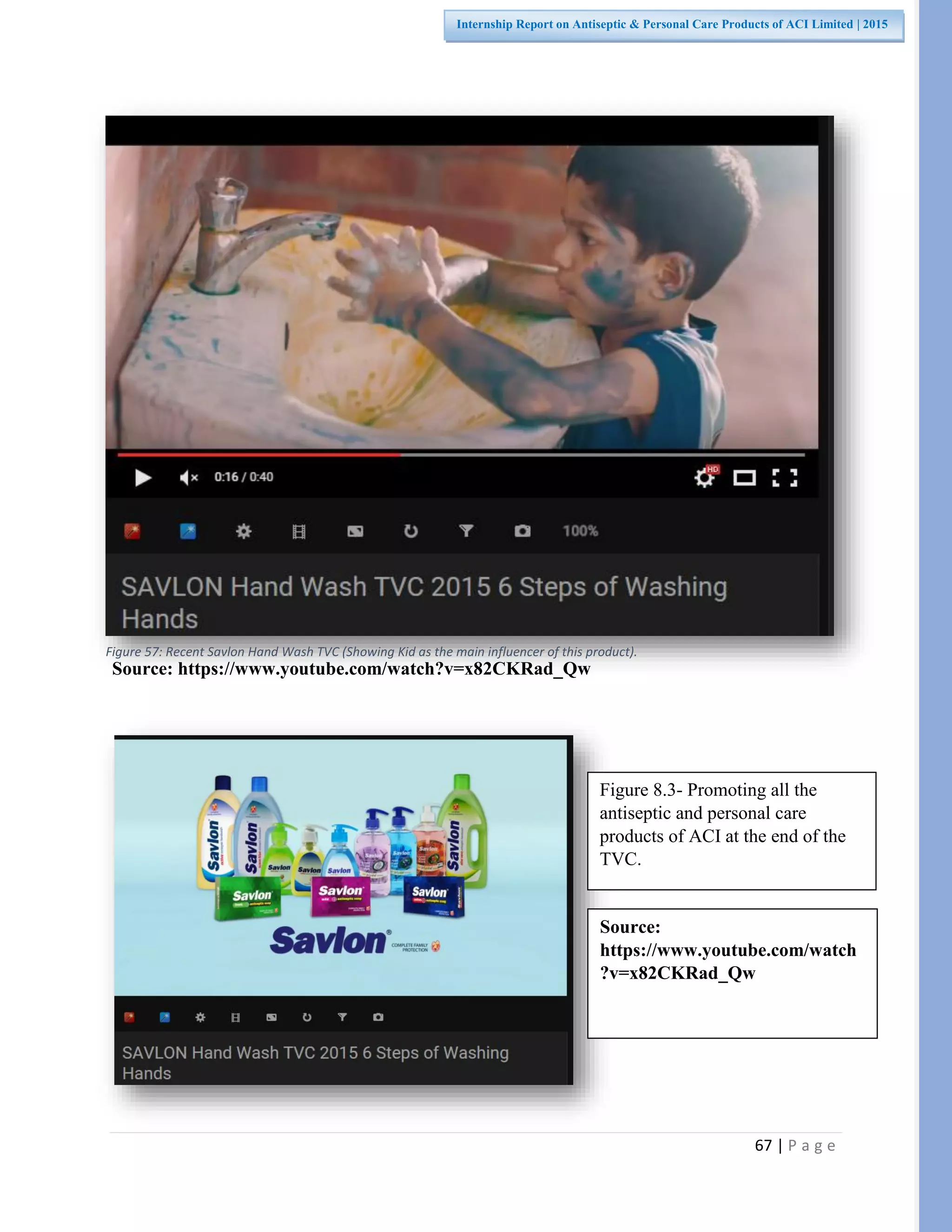 67 | P a g e
Internship Report on Antiseptic & Personal Care Products of ACI Limited | 2015
Source: https://www.youtube.com/watch?v=x82CKRad_Qw
Figure 8.3- Promoting all the
antiseptic and personal care
products of ACI at the end of the
TVC.
Source:
https://www.youtube.com/watch
?v=x82CKRad_Qw
Figure 57: Recent Savlon Hand Wash TVC (Showing Kid as the main influencer of this product).
 