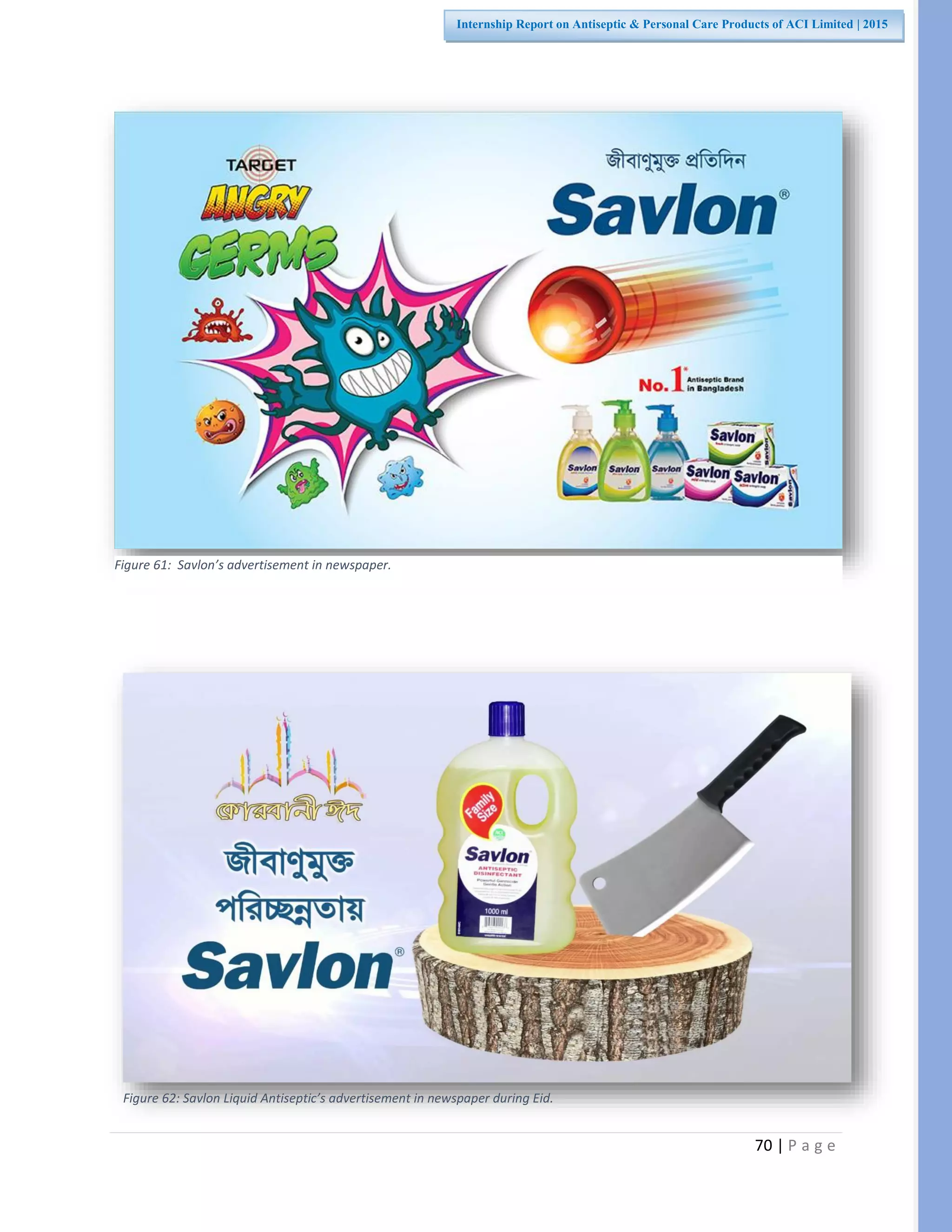 70 | P a g e
Internship Report on Antiseptic & Personal Care Products of ACI Limited | 2015
Figure 61: Savlon’s advertisement in newspaper.
Figure 62: Savlon Liquid Antiseptic’s advertisement in newspaper during Eid.
 