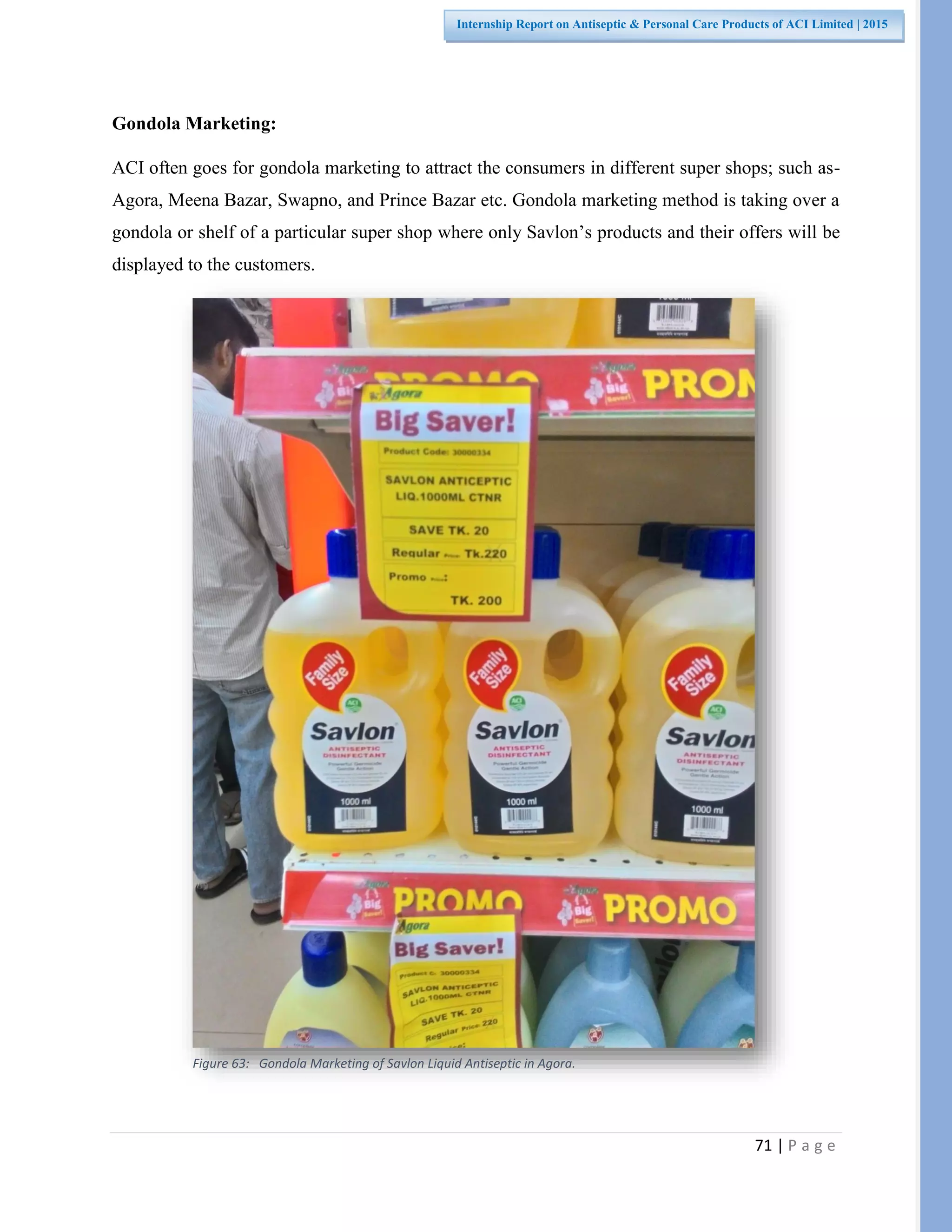 71 | P a g e
Internship Report on Antiseptic & Personal Care Products of ACI Limited | 2015
Gondola Marketing:
ACI often goes for gondola marketing to attract the consumers in different super shops; such as-
Agora, Meena Bazar, Swapno, and Prince Bazar etc. Gondola marketing method is taking over a
gondola or shelf of a particular super shop where only Savlon’s products and their offers will be
displayed to the customers.
Figure 63: Gondola Marketing of Savlon Liquid Antiseptic in Agora.
 