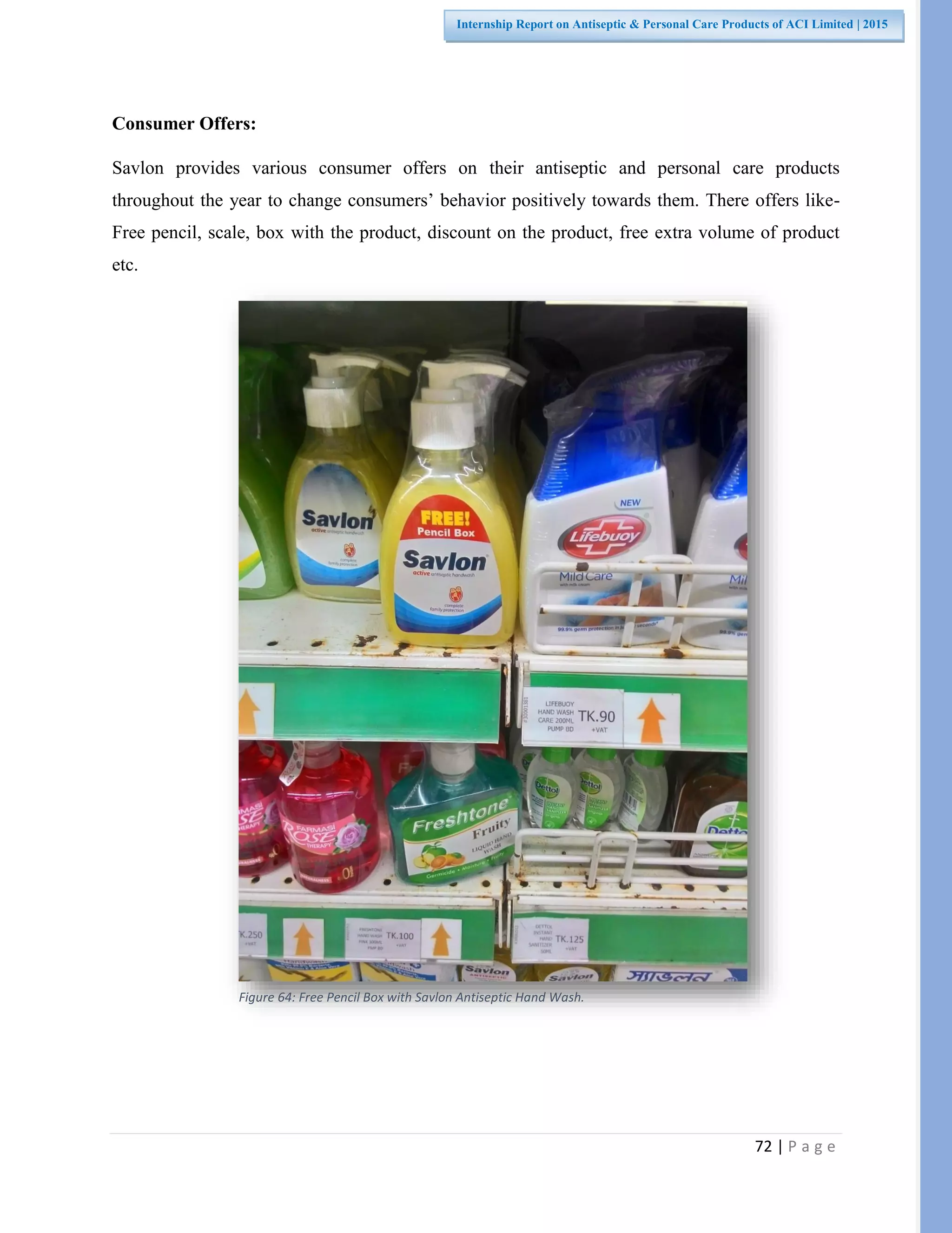 72 | P a g e
Internship Report on Antiseptic & Personal Care Products of ACI Limited | 2015
Consumer Offers:
Savlon provides various consumer offers on their antiseptic and personal care products
throughout the year to change consumers’ behavior positively towards them. There offers like-
Free pencil, scale, box with the product, discount on the product, free extra volume of product
etc.
Figure 64: Free Pencil Box with Savlon Antiseptic Hand Wash.
 
