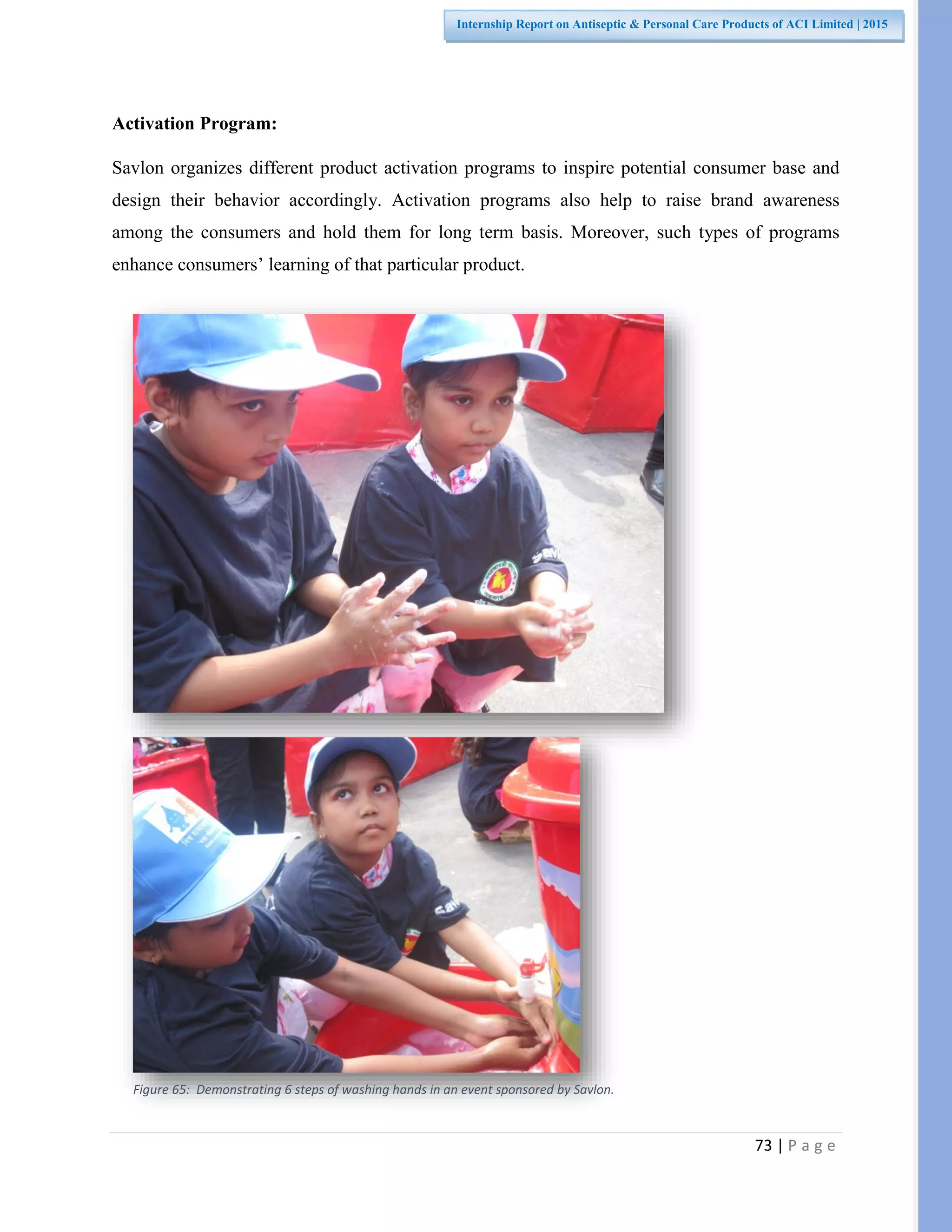 73 | P a g e
Internship Report on Antiseptic & Personal Care Products of ACI Limited | 2015
Activation Program:
Savlon organizes different product activation programs to inspire potential consumer base and
design their behavior accordingly. Activation programs also help to raise brand awareness
among the consumers and hold them for long term basis. Moreover, such types of programs
enhance consumers’ learning of that particular product.
Figure 65: Demonstrating 6 steps of washing hands in an event sponsored by Savlon.
 