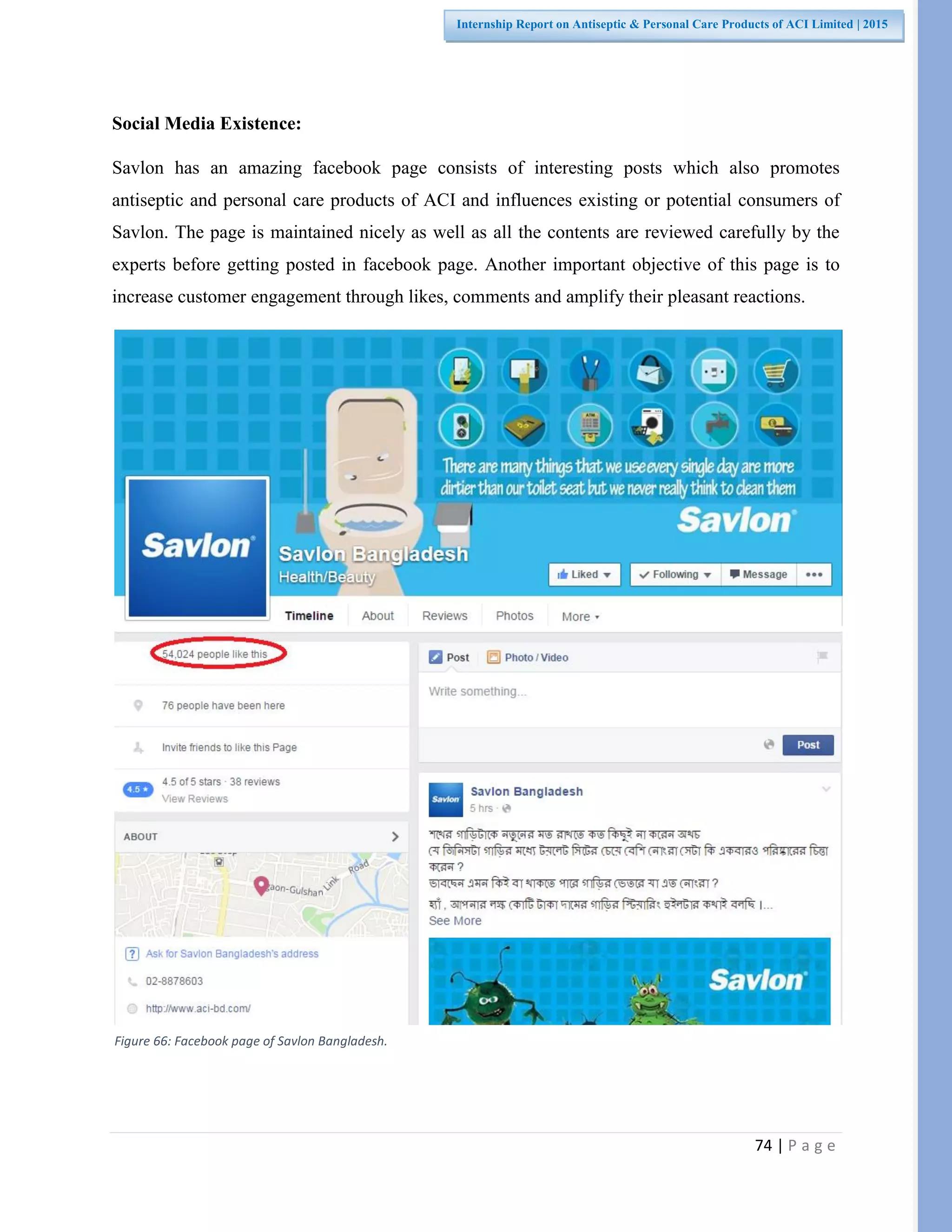 74 | P a g e
Internship Report on Antiseptic & Personal Care Products of ACI Limited | 2015
Social Media Existence:
Savlon has an amazing facebook page consists of interesting posts which also promotes
antiseptic and personal care products of ACI and influences existing or potential consumers of
Savlon. The page is maintained nicely as well as all the contents are reviewed carefully by the
experts before getting posted in facebook page. Another important objective of this page is to
increase customer engagement through likes, comments and amplify their pleasant reactions.
Figure 66: Facebook page of Savlon Bangladesh.
 