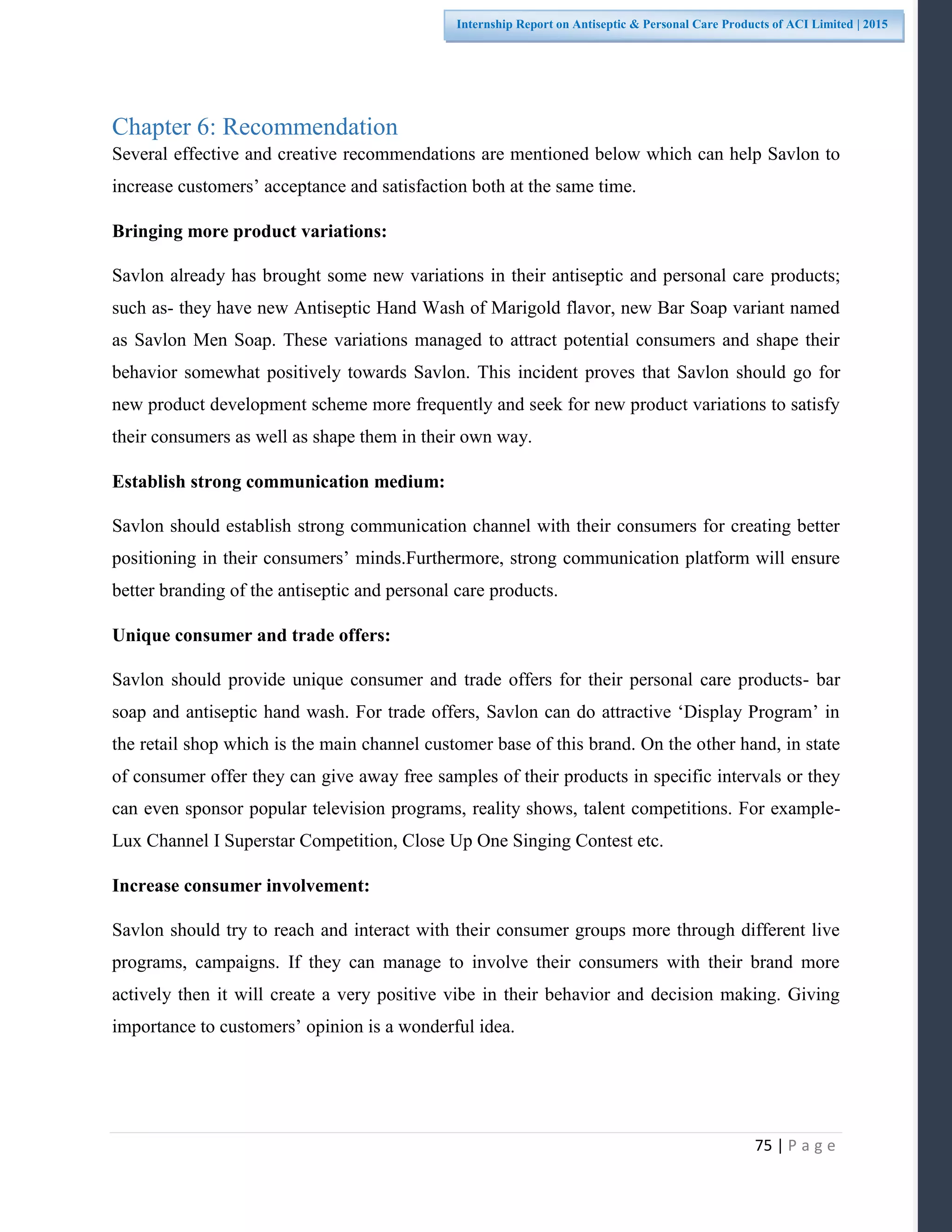 75 | P a g e
Internship Report on Antiseptic & Personal Care Products of ACI Limited | 2015
Chapter 6: Recommendation
Several effective and creative recommendations are mentioned below which can help Savlon to
increase customers’ acceptance and satisfaction both at the same time.
Bringing more product variations:
Savlon already has brought some new variations in their antiseptic and personal care products;
such as- they have new Antiseptic Hand Wash of Marigold flavor, new Bar Soap variant named
as Savlon Men Soap. These variations managed to attract potential consumers and shape their
behavior somewhat positively towards Savlon. This incident proves that Savlon should go for
new product development scheme more frequently and seek for new product variations to satisfy
their consumers as well as shape them in their own way.
Establish strong communication medium:
Savlon should establish strong communication channel with their consumers for creating better
positioning in their consumers’ minds.Furthermore, strong communication platform will ensure
better branding of the antiseptic and personal care products.
Unique consumer and trade offers:
Savlon should provide unique consumer and trade offers for their personal care products- bar
soap and antiseptic hand wash. For trade offers, Savlon can do attractive ‘Display Program’ in
the retail shop which is the main channel customer base of this brand. On the other hand, in state
of consumer offer they can give away free samples of their products in specific intervals or they
can even sponsor popular television programs, reality shows, talent competitions. For example-
Lux Channel I Superstar Competition, Close Up One Singing Contest etc.
Increase consumer involvement:
Savlon should try to reach and interact with their consumer groups more through different live
programs, campaigns. If they can manage to involve their consumers with their brand more
actively then it will create a very positive vibe in their behavior and decision making. Giving
importance to customers’ opinion is a wonderful idea.
 