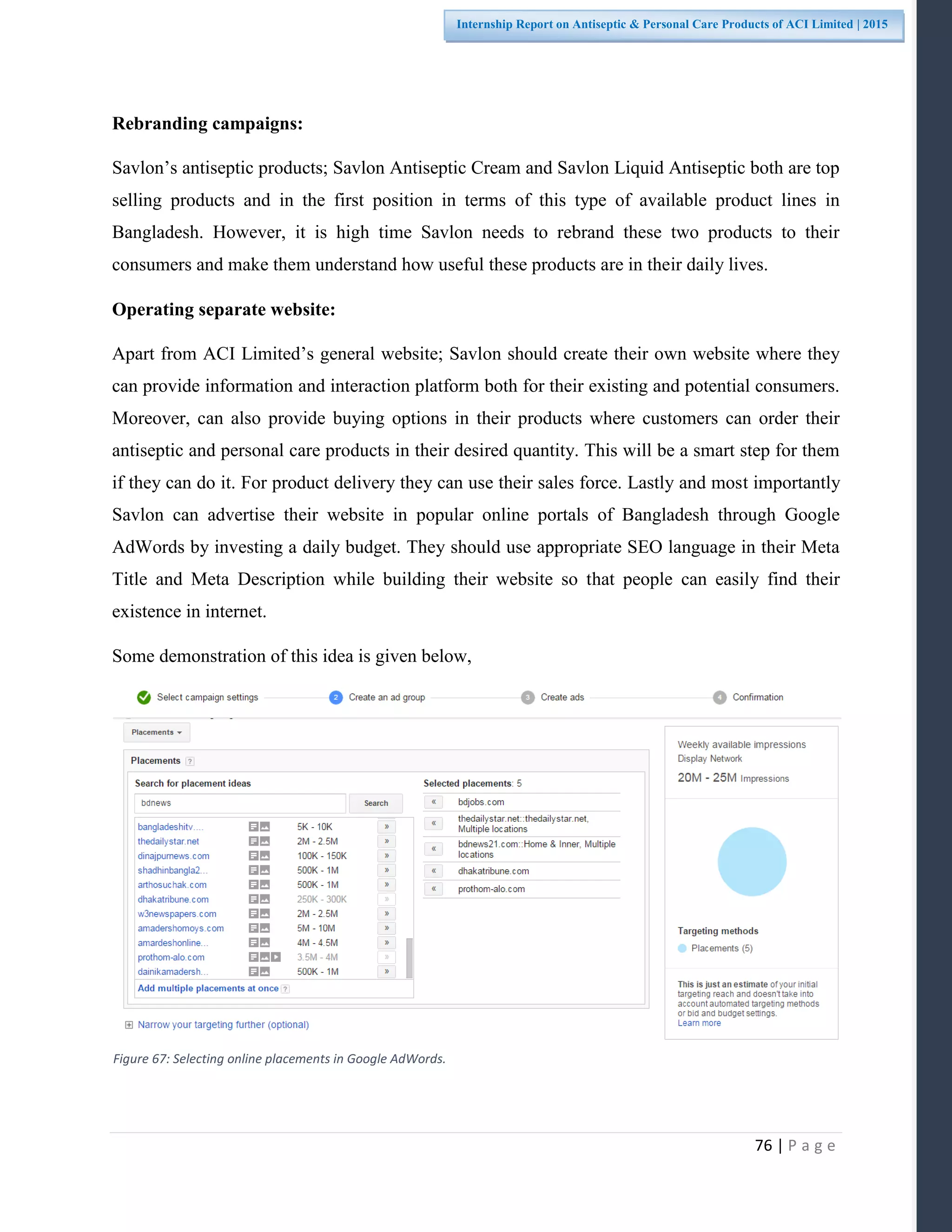 76 | P a g e
Internship Report on Antiseptic & Personal Care Products of ACI Limited | 2015
Rebranding campaigns:
Savlon’s antiseptic products; Savlon Antiseptic Cream and Savlon Liquid Antiseptic both are top
selling products and in the first position in terms of this type of available product lines in
Bangladesh. However, it is high time Savlon needs to rebrand these two products to their
consumers and make them understand how useful these products are in their daily lives.
Operating separate website:
Apart from ACI Limited’s general website; Savlon should create their own website where they
can provide information and interaction platform both for their existing and potential consumers.
Moreover, can also provide buying options in their products where customers can order their
antiseptic and personal care products in their desired quantity. This will be a smart step for them
if they can do it. For product delivery they can use their sales force. Lastly and most importantly
Savlon can advertise their website in popular online portals of Bangladesh through Google
AdWords by investing a daily budget. They should use appropriate SEO language in their Meta
Title and Meta Description while building their website so that people can easily find their
existence in internet.
Some demonstration of this idea is given below,
Figure 67: Selecting online placements in Google AdWords.
 