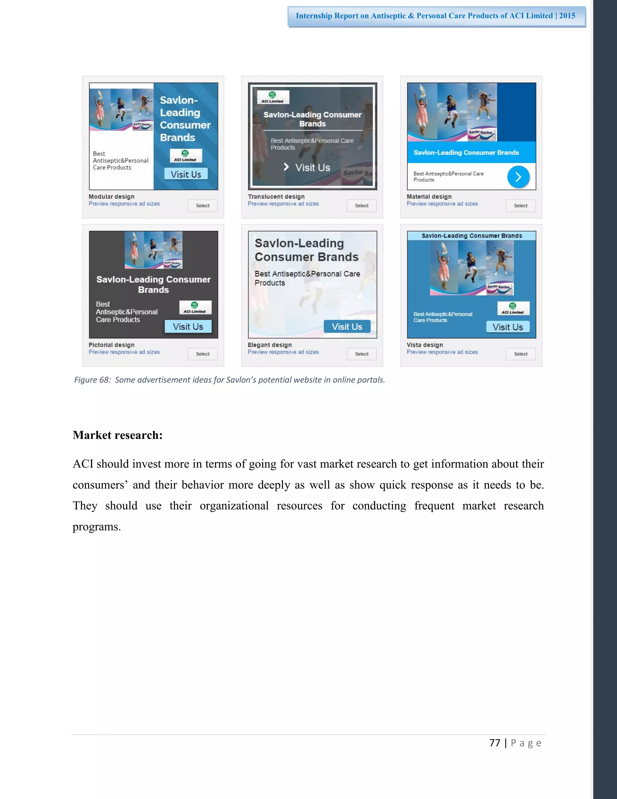 77 | P a g e
Internship Report on Antiseptic & Personal Care Products of ACI Limited | 2015
Market research:
ACI should invest more in terms of going for vast market research to get information about their
consumers’ and their behavior more deeply as well as show quick response as it needs to be.
They should use their organizational resources for conducting frequent market research
programs.
Figure 68: Some advertisement ideas for Savlon’s potential website in online portals.
 