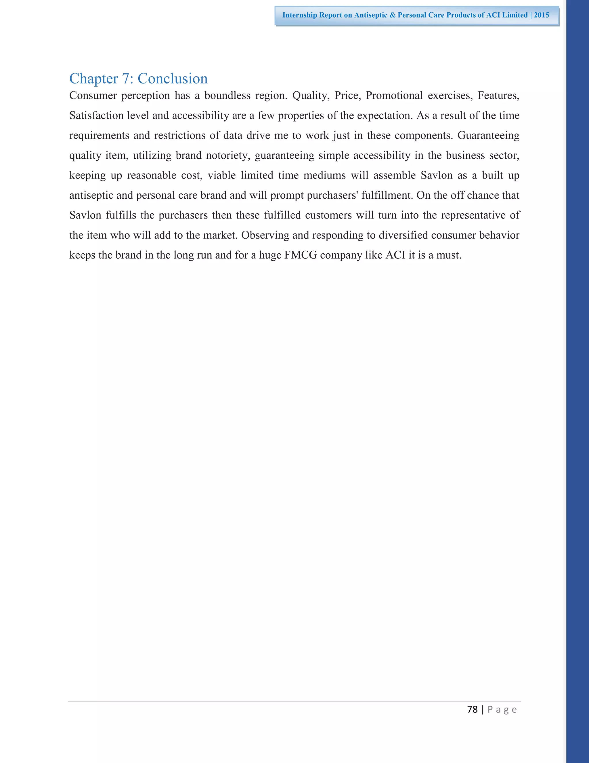 78 | P a g e
Internship Report on Antiseptic & Personal Care Products of ACI Limited | 2015
Chapter 7: Conclusion
Consumer perception has a boundless region. Quality, Price, Promotional exercises, Features,
Satisfaction level and accessibility are a few properties of the expectation. As a result of the time
requirements and restrictions of data drive me to work just in these components. Guaranteeing
quality item, utilizing brand notoriety, guaranteeing simple accessibility in the business sector,
keeping up reasonable cost, viable limited time mediums will assemble Savlon as a built up
antiseptic and personal care brand and will prompt purchasers' fulfillment. On the off chance that
Savlon fulfills the purchasers then these fulfilled customers will turn into the representative of
the item who will add to the market. Observing and responding to diversified consumer behavior
keeps the brand in the long run and for a huge FMCG company like ACI it is a must.
 