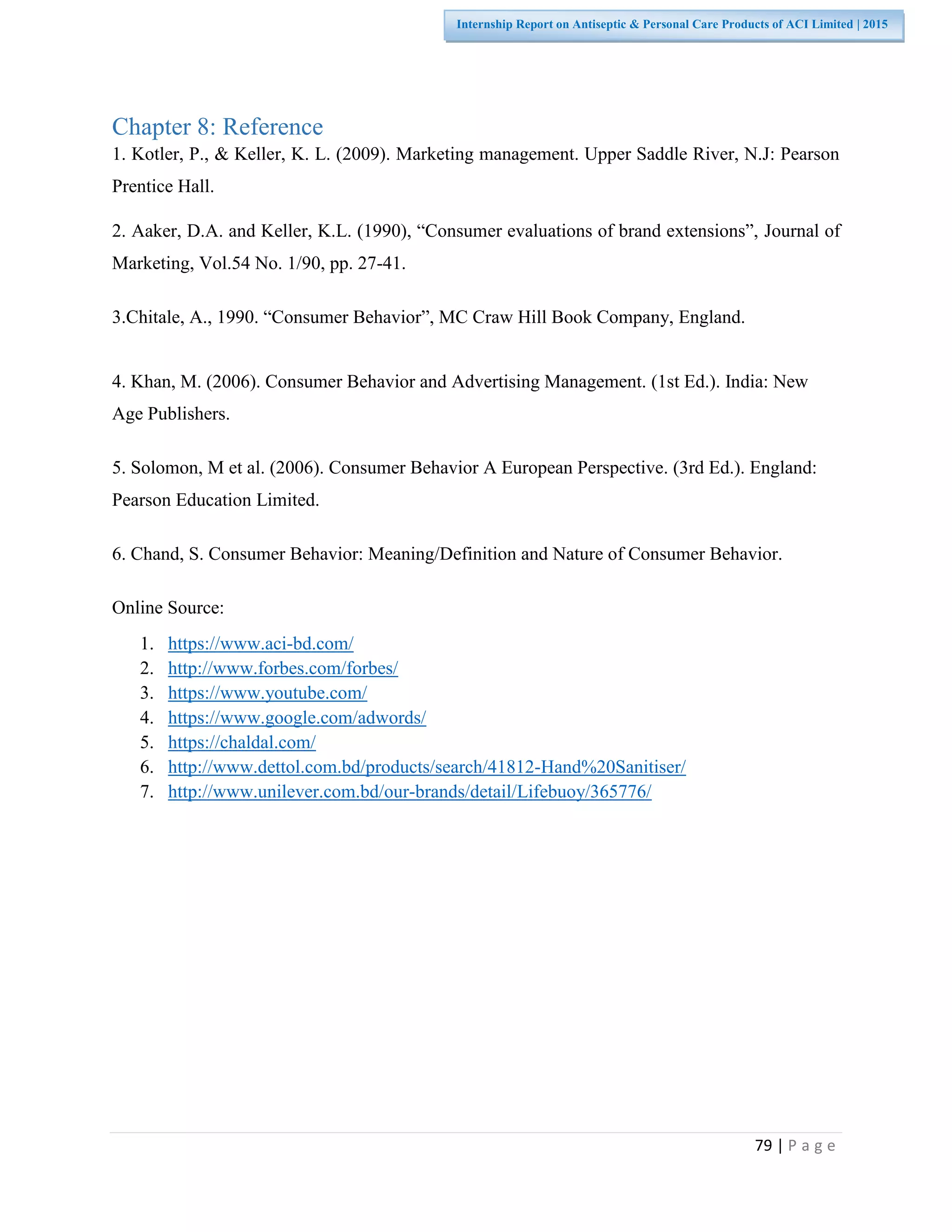 79 | P a g e
Internship Report on Antiseptic & Personal Care Products of ACI Limited | 2015
Chapter 8: Reference
1. Kotler, P., & Keller, K. L. (2009). Marketing management. Upper Saddle River, N.J: Pearson
Prentice Hall.
2. Aaker, D.A. and Keller, K.L. (1990), “Consumer evaluations of brand extensions”, Journal of
Marketing, Vol.54 No. 1/90, pp. 27-41.
3.Chitale, A., 1990. “Consumer Behavior”, MC Craw Hill Book Company, England.
4. Khan, M. (2006). Consumer Behavior and Advertising Management. (1st Ed.). India: New
Age Publishers.
5. Solomon, M et al. (2006). Consumer Behavior A European Perspective. (3rd Ed.). England:
Pearson Education Limited.
6. Chand, S. Consumer Behavior: Meaning/Definition and Nature of Consumer Behavior.
Online Source:
1. https://www.aci-bd.com/
2. http://www.forbes.com/forbes/
3. https://www.youtube.com/
4. https://www.google.com/adwords/
5. https://chaldal.com/
6. http://www.dettol.com.bd/products/search/41812-Hand%20Sanitiser/
7. http://www.unilever.com.bd/our-brands/detail/Lifebuoy/365776/
 