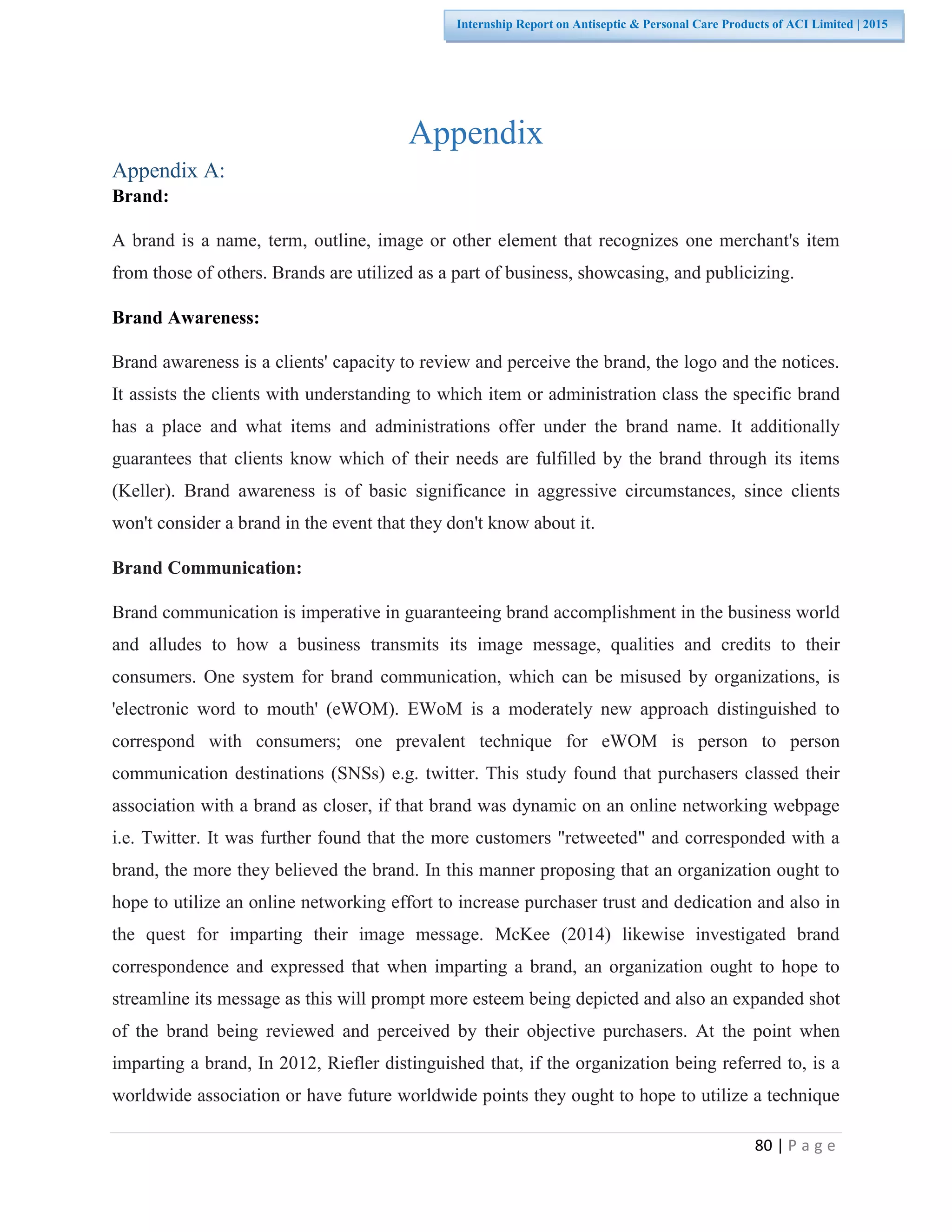 80 | P a g e
Internship Report on Antiseptic & Personal Care Products of ACI Limited | 2015
Appendix
Appendix A:
Brand:
A brand is a name, term, outline, image or other element that recognizes one merchant's item
from those of others. Brands are utilized as a part of business, showcasing, and publicizing.
Brand Awareness:
Brand awareness is a clients' capacity to review and perceive the brand, the logo and the notices.
It assists the clients with understanding to which item or administration class the specific brand
has a place and what items and administrations offer under the brand name. It additionally
guarantees that clients know which of their needs are fulfilled by the brand through its items
(Keller). Brand awareness is of basic significance in aggressive circumstances, since clients
won't consider a brand in the event that they don't know about it.
Brand Communication:
Brand communication is imperative in guaranteeing brand accomplishment in the business world
and alludes to how a business transmits its image message, qualities and credits to their
consumers. One system for brand communication, which can be misused by organizations, is
'electronic word to mouth' (eWOM). EWoM is a moderately new approach distinguished to
correspond with consumers; one prevalent technique for eWOM is person to person
communication destinations (SNSs) e.g. twitter. This study found that purchasers classed their
association with a brand as closer, if that brand was dynamic on an online networking webpage
i.e. Twitter. It was further found that the more customers "retweeted" and corresponded with a
brand, the more they believed the brand. In this manner proposing that an organization ought to
hope to utilize an online networking effort to increase purchaser trust and dedication and also in
the quest for imparting their image message. McKee (2014) likewise investigated brand
correspondence and expressed that when imparting a brand, an organization ought to hope to
streamline its message as this will prompt more esteem being depicted and also an expanded shot
of the brand being reviewed and perceived by their objective purchasers. At the point when
imparting a brand, In 2012, Riefler distinguished that, if the organization being referred to, is a
worldwide association or have future worldwide points they ought to hope to utilize a technique
 