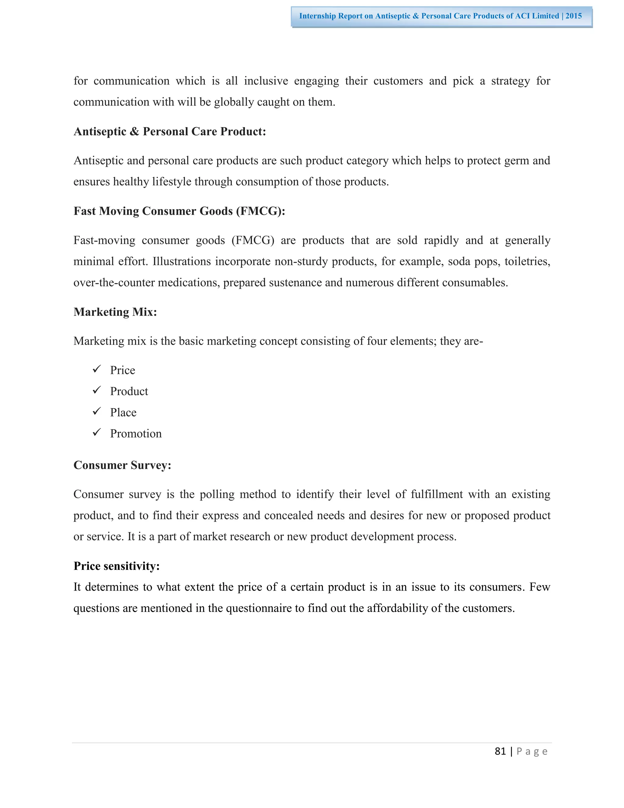 81 | P a g e
Internship Report on Antiseptic & Personal Care Products of ACI Limited | 2015
for communication which is all inclusive engaging their customers and pick a strategy for
communication with will be globally caught on them.
Antiseptic & Personal Care Product:
Antiseptic and personal care products are such product category which helps to protect germ and
ensures healthy lifestyle through consumption of those products.
Fast Moving Consumer Goods (FMCG):
Fast-moving consumer goods (FMCG) are products that are sold rapidly and at generally
minimal effort. Illustrations incorporate non-sturdy products, for example, soda pops, toiletries,
over-the-counter medications, prepared sustenance and numerous different consumables.
Marketing Mix:
Marketing mix is the basic marketing concept consisting of four elements; they are-
 Price
 Product
 Place
 Promotion
Consumer Survey:
Consumer survey is the polling method to identify their level of fulfillment with an existing
product, and to find their express and concealed needs and desires for new or proposed product
or service. It is a part of market research or new product development process.
Price sensitivity:
It determines to what extent the price of a certain product is in an issue to its consumers. Few
questions are mentioned in the questionnaire to find out the affordability of the customers.
 