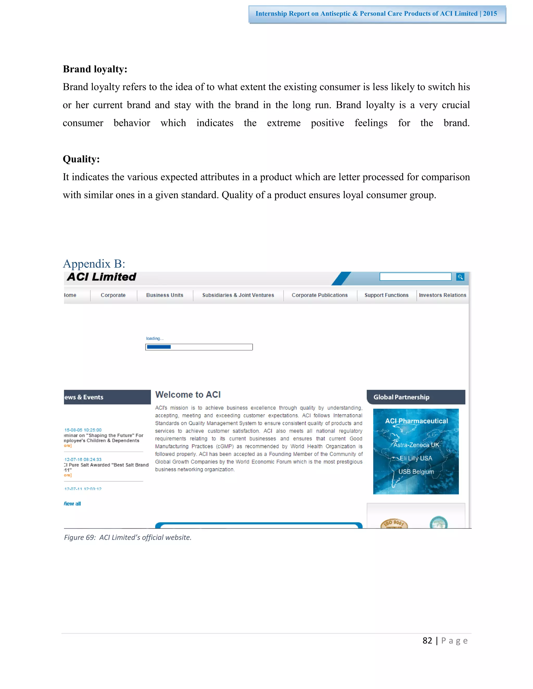 82 | P a g e
Internship Report on Antiseptic & Personal Care Products of ACI Limited | 2015
Brand loyalty:
Brand loyalty refers to the idea of to what extent the existing consumer is less likely to switch his
or her current brand and stay with the brand in the long run. Brand loyalty is a very crucial
consumer behavior which indicates the extreme positive feelings for the brand.
Quality:
It indicates the various expected attributes in a product which are letter processed for comparison
with similar ones in a given standard. Quality of a product ensures loyal consumer group.
Appendix B:
Figure 69: ACI Limited’s official website.
 