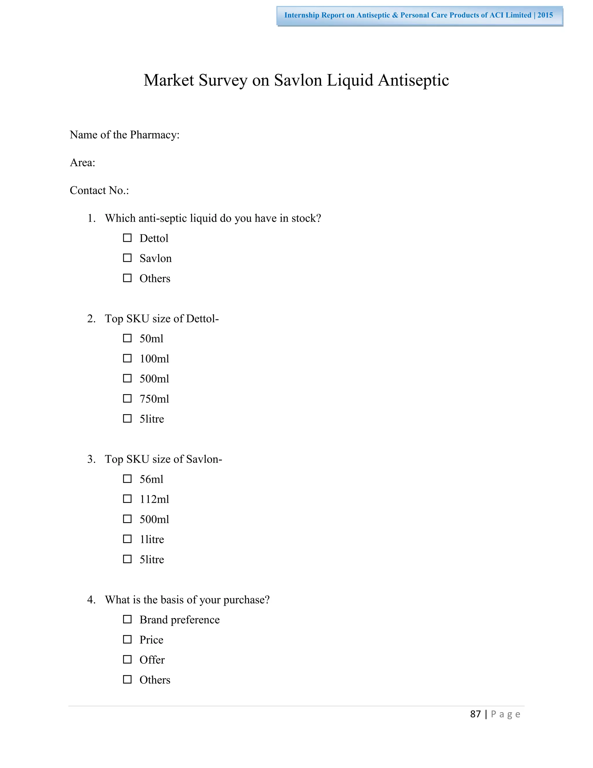 87 | P a g e
Internship Report on Antiseptic & Personal Care Products of ACI Limited | 2015
Market Survey on Savlon Liquid Antiseptic
Name of the Pharmacy:
Area:
Contact No.:
1. Which anti-septic liquid do you have in stock?
 Dettol
 Savlon
 Others
2. Top SKU size of Dettol-
 50ml
 100ml
 500ml
 750ml
 5litre
3. Top SKU size of Savlon-
 56ml
 112ml
 500ml
 1litre
 5litre
4. What is the basis of your purchase?
 Brand preference
 Price
 Offer
 Others
 