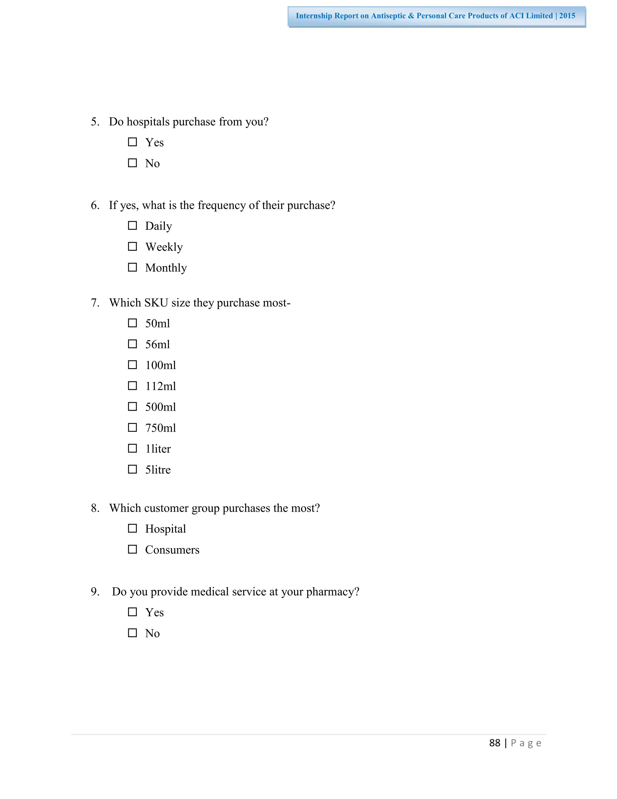 88 | P a g e
Internship Report on Antiseptic & Personal Care Products of ACI Limited | 2015
5. Do hospitals purchase from you?
 Yes
 No
6. If yes, what is the frequency of their purchase?
 Daily
 Weekly
 Monthly
7. Which SKU size they purchase most-
 50ml
 56ml
 100ml
 112ml
 500ml
 750ml
 1liter
 5litre
8. Which customer group purchases the most?
 Hospital
 Consumers
9. Do you provide medical service at your pharmacy?
 Yes
 No
 