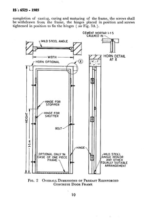 IS ‘: 6523- 1983’
completion of casting, curing and maturing of the frame, the screws shall
be withdrawn from the frame, the hinges placed in position andscrews
tightened in position to fix the hinges ( see Fig. 3A ).
CEMENT MORTAR ii 1.5
CAULKED IN 
MILD STEEL ANGLE
+----WIDTH ------+ ’
HORN OPTIONAL
Y---c@
-HINGE-
- HORt; ;ETAlL
MILD STEEL
ANGLE IRON OR
ANY OTHER
EQUALLY SUITABLE
ARRANGEMENT
FIG. 2 OVERALL DIMENSIONS OF PRECASTREINFORCED
CONCRETEDOOR FRAME
10
 