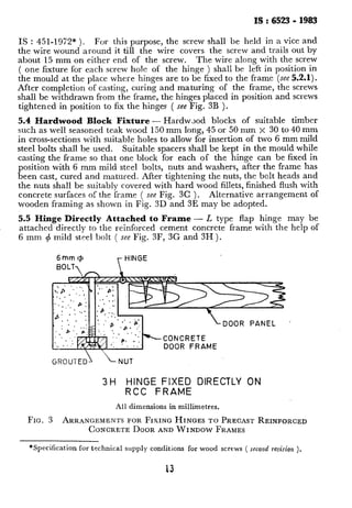 IS : 6523 - 1983
IS : 451-1972* ). For this purpose, the screw shall be held in a vice and
the wire wound around it till the wire covers the screw and trails out by
about 15 mm on either end of the screw. The wire along with the screw
( one fixture for each screw ho!e of the hinge ) shall be left in position in
the mould at the place where hinges are to be fixed to the frame (see 5.2.1).
After completion of casting, curing and maturing of the frame, the screws
shall be withdrawn from the frame, the hinges placed in position and screws
tightened in position to fix the hinges ( see Fig. 3B ).
5.4 Hardwood Block Fixture- Hardwood blocks of suitable timber
such as well seasoned teak wood 150 mm long, 45 or 50 mm x 30 to 40 mm
in cross-sections with suitable holes to allow for insertion of two 6 mm mild
steel bolts shall be used. Suitable spacers shall be kept in the mould while
casting the frame so that one block for each of the hinge can be fixed in
position with 6 mm mild steel bolts, nuts and washers, after the frame has
been cast, cured and matured. After tightening the nuts, the bolt heads and
the nuts shall be suitably covered with hard wood fillets, finished flush with
concrete surfaces of the frame ( see Fig. 3C ). Alternative arrangement of
wooden framing~as shown in Fig. 3D and 3E may be adopted.
5.5 Hinge Directly Attached to Frame - L type flap hinge may be
attached directly to the reinforced cement concrete frame with the help of
6 mm rj mild steel bolt ( see Fig. 3F, 3G and 3H ).
6mm+ r HINGE
DOOR PANEL ’
DOOR FRAME
GROUTED L NUT
3H HINGE FIXED DIRECTLY ON
RCC FRAME
All dimensions in millimetres.
FIG. 3 ARRANGEMENTSFORFIXINGHINGESTO PRECASTREINFORCED
CONCRETEDOORANDWINDOWFRAMES
*Specification for technical supply conditions for wood screws ( second revision ).
 