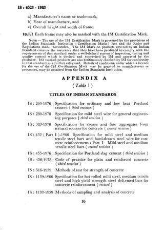 IS : 6523 - 1983
a) Manufacturer’s name or trade-mark,
b) Year of manufacture, and
c) Overall height and width of frame.
10.1.1 Each frame may also be marked with the IS1 Certification Mark.
NOTE-The use of the IS1 Certification Mark is governed by the provisions of
the Indian Standards Institution ( Certification Marks) Act and the Rules and
Regulations made thereunder. The IS1 Mark on products covered by an Indian
Standard conveys the assurance that they have been produced to comply with the
requirements of that standard under a well-defined system of inspection, testing and
quality control which is devised and supervised by IS1 and operated by the
producer. IS1 marked products are also continuously checked by IS1 for conformity
to that standard as a further safeguard. Retails of conditions, under which a licence
for the use of the ISI Certification Mark may be granted to manufacturers or
processors, may be obtained from the Indian Standards Institution.
APPEN-DIX A
( Table 1 )
TITLES OF INDIAN STANDARDS
IS : 269-1976
IS : 280-1978
IS : 383-1970
IS : 432 ( Part
IS : 455-1976
IS : 456-1978
IS : 516-1959
IS : 1139-1966
IS : 1199-1959
Specification for ordinary and low heat Portland
cement ( third reuision )
Specificationfor mild steel wire for general engineer-
ing purposes ( third revision )
Specification for coarse and fine aggregates from
natural sources for concrete ( second revision )
I )-I966 Specification for mild steel and medium
tensile steel bars and hard-drawn steel wire for con-
crete reinforcement : Part I Mild steel and medium
tensile steel bars ( second revision )
Specification for Portland slag cement ( third revision )
Code of practice for plain and reinforced concrete
( third revision )
Methods of test for strength of concrete
Specification for hot rolled mild steel, medium tensile
steel and high yield strength steel deformed bars for
concrete reinforcement ( revised )
Methods of sampling and analysis of concrete
 