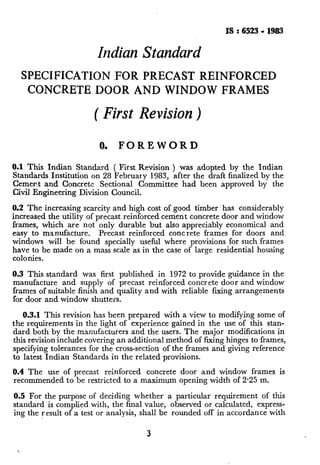 IS : 6523- 1983
Indian Standard
SPECIFICATION -FOR PRECAST REINFORCED
CONCRETE DOOR AND WINDOW FRAMES
( First Revision)
0. FOREWORD
0.1 This Indian Standard ( First Revision ) was adopted by the Indian
Standards Institution on 28 February 1983, after the draft finalized by the
Cement and Concrete Sectional Committee had been approved by the
Civil Engineering Division Council.
0.2 The increasing scarcity and high cost of good timber has considerably
increased the utility of precast reinforced cement concrete door and window
frames, which are not only durable but also appreciably economical and
easy to manufacture. Precast reinforced concrete frames for doors and
windows will be found specially useful where provisions for such frames
have to be made on a mass scale as in the case of large residential housing
colonies.
0.3 This standard was first published in 1972 to provide guidance in the
manufacture and supply of precast reinforced concrete door and window
frames of suitable finish and quality and with reliable fixing arrangements
for door and window shutters.
0.3.1 This revision has been prepared with a view to modifying some of
the requirements in the light of experience gained in the use of this stan-
dard both by the manufacturers and the users. The major modifications in
this revision include covering an additional method of fixing hinges to frames,
specifying tolerances for the cross-section of the frames and giving reference
to latest Indian Standards in the related provisions.
0.4 The use of precast reinforced concrete door and window frames is
recommended to be restricted to a maximum opening width of 2.25 m.
0.5 For the~purpose of deciding whether a particular requirement of this
standard is complied with, the final value, observed or calculated, express-
ing the result of a test or analysis, shall be rounded off in accordance with
3
 